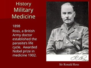 History
History
Military
Military
Medicine
Medicine
1898
1898
Ross, a British
Ross, a British
Army doctor
Army doctor
established the
established the
parasite’s life
parasite’s life
cycle. Awarded
cycle. Awarded
Nobel prize in
Nobel prize in
medicine 1902.
medicine 1902.
Sir Ronald Ross
Sir Ronald Ross
 