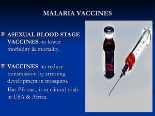 MALARIA VACCINES
MALARIA VACCINES
ASEXUAL BLOOD STAGE
ASEXUAL BLOOD STAGE
VACCINES
VACCINES -to lower
-to lower
morbidity & mortality.
morbidity & mortality.
VACCINES
VACCINES -to reduce
-to reduce
transmission by arresting
transmission by arresting
development in mosquito.
development in mosquito.
Ex
Ex:-Pfs vac., is in clinical trials
:-Pfs vac., is in clinical trials
in USA & Africa.
in USA & Africa.
 