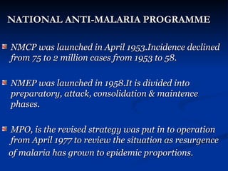 NATIONAL ANTI-MALARIA PROGRAMME
NATIONAL ANTI-MALARIA PROGRAMME
NMCP was launched in April 1953.Incidence declined
NMCP was launched in April 1953.Incidence declined
from 75 to 2 million cases from 1953 to 58.
from 75 to 2 million cases from 1953 to 58.
NMEP was launched in 1958.It is divided into
NMEP was launched in 1958.It is divided into
preparatory, attack, consolidation & maintence
preparatory, attack, consolidation & maintence
phases.
phases.
MPO, is the revised strategy was put in to operation
MPO, is the revised strategy was put in to operation
from April 1977 to review the situation as resurgence
from April 1977 to review the situation as resurgence
of malaria has grown to epidemic proportions.
of malaria has grown to epidemic proportions.
 