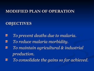 MODIFIED PLAN OF OPERATION
MODIFIED PLAN OF OPERATION
OBJECTIVES
OBJECTIVES
To prevent deaths due to malaria.
To prevent deaths due to malaria.
To reduce malaria morbidity.
To reduce malaria morbidity.
To maintain agricultural & industrial
To maintain agricultural & industrial
production.
production.
To consolidate the gains so far achieved.
To consolidate the gains so far achieved.
 