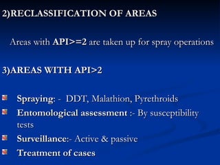 2)RECLASSIFICATION OF AREAS
2)RECLASSIFICATION OF AREAS
Areas with
Areas with API>=2
API>=2 are taken up for spray operations
are taken up for spray operations
3)AREAS WITH API>2
3)AREAS WITH API>2
Spraying
Spraying: - DDT, Malathion, Pyrethroids
: - DDT, Malathion, Pyrethroids
Entomological assessment
Entomological assessment :- By susceptibility
:- By susceptibility
tests
tests
Surveillance
Surveillance:- Active & passive
:- Active & passive
Treatment of cases
Treatment of cases
 
