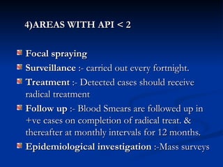 4)AREAS WITH API < 2
4)AREAS WITH API < 2
Focal spraying
Focal spraying
Surveillance
Surveillance :- carried out every fortnight.
:- carried out every fortnight.
Treatment
Treatment :- Detected cases should receive
:- Detected cases should receive
radical treatment
radical treatment
Follow up
Follow up :- Blood Smears are followed up in
:- Blood Smears are followed up in
+ve cases on completion of radical treat. &
+ve cases on completion of radical treat. &
thereafter at monthly intervals for 12 months.
thereafter at monthly intervals for 12 months.
Epidemiological investigation
Epidemiological investigation :-Mass surveys
:-Mass surveys
 