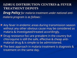 5)DRUG DISTRIBUTION CENTRES & FEVER
5)DRUG DISTRIBUTION CENTRES & FEVER
TREATMENT DEPOTS
TREATMENT DEPOTS
Drug Policy
Drug Policy for malaria treatment under national anti-
for malaria treatment under national anti-
malaria program is as follows :
malaria program is as follows :
Any fever in endemic areas during transmission season
Any fever in endemic areas during transmission season
without any other obvious cause may be considered as
without any other obvious cause may be considered as
malaria & investigated/treated accordingly.
malaria & investigated/treated accordingly.
Drug resistance foci are prevalent in the country but
Drug resistance foci are prevalent in the country but
chloroquine is still the safe, effective & cheap anti-
chloroquine is still the safe, effective & cheap anti-
malarial drug & is simple to be administered.
malarial drug & is simple to be administered.
The best approach in malaria treatment is diagnosis &
The best approach in malaria treatment is diagnosis &
treatment on the same day.
treatment on the same day.
 