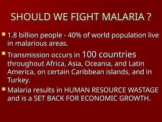 SHOULD WE FIGHT MALARIA ?
SHOULD WE FIGHT MALARIA ?
 1.8 billion people - 40% of world population live
1.8 billion people - 40% of world population live
in malarious areas.
in malarious areas.
 Transmission occurs in
Transmission occurs in 100 countries
100 countries
throughout Africa, Asia, Oceania, and Latin
throughout Africa, Asia, Oceania, and Latin
America, on certain Caribbean islands, and in
America, on certain Caribbean islands, and in
Turkey.
Turkey.
 Malaria results in HUMAN RESOURCE WASTAGE
Malaria results in HUMAN RESOURCE WASTAGE
and is a SET BACK FOR ECONOMIC GROWTH.
and is a SET BACK FOR ECONOMIC GROWTH.
 