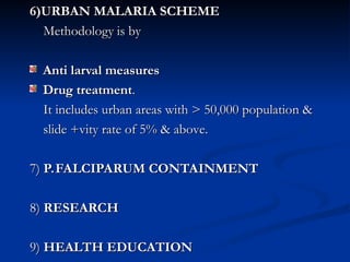 6)URBAN MALARIA SCHEME
6)URBAN MALARIA SCHEME
Methodology is by
Methodology is by
Anti larval measures
Anti larval measures
Drug treatment
Drug treatment.
.
It includes urban areas with > 50,000 population &
It includes urban areas with > 50,000 population &
slide +vity rate of 5% & above.
slide +vity rate of 5% & above.
7)
7) P.FALCIPARUM CONTAINMENT
P.FALCIPARUM CONTAINMENT
8)
8) RESEARCH
RESEARCH
9)
9) HEALTH EDUCATION
HEALTH EDUCATION
 