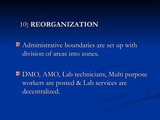 10)
10) REORGANIZATION
REORGANIZATION
Administrative boundaries are set up with
Administrative boundaries are set up with
division of areas into zones.
division of areas into zones.
DMO, AMO, Lab technicians, Multi purpose
DMO, AMO, Lab technicians, Multi purpose
workers are posted & Lab services are
workers are posted & Lab services are
decentralized.
decentralized.
 