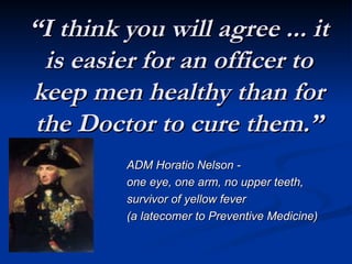“
“I think you will agree ... it
I think you will agree ... it
is easier for an officer to
is easier for an officer to
keep men healthy than for
keep men healthy than for
the Doctor to cure them.”
the Doctor to cure them.”
ADM Horatio Nelson -
ADM Horatio Nelson -
one eye, one arm, no upper teeth,
one eye, one arm, no upper teeth,
survivor of yellow fever
survivor of yellow fever
(a latecomer to Preventive Medicine)
(a latecomer to Preventive Medicine)
 