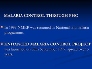 MALARIA CONTROL THROUGH PHC
MALARIA CONTROL THROUGH PHC
In 1999 NMEP was renamed as National anti malaria
In 1999 NMEP was renamed as National anti malaria
programme.
programme.
ENHANCED MALARIA CONTROL
ENHANCED MALARIA CONTROL PROJECT
PROJECT
was launched on 30th September 1997, spread over 5
was launched on 30th September 1997, spread over 5
years.
years.
 