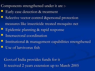 Components strengthened under it are :-
Components strengthened under it are :-
 Early case detection & treatment
Early case detection & treatment
 Selective vector control &personal protection
Selective vector control &personal protection
measures like insecticide treated mosquito net
measures like insecticide treated mosquito net
 Epidemic planning & rapid response
Epidemic planning & rapid response
 Intersectoral coordination
Intersectoral coordination
 Institutional & management capabilities strengthened
Institutional & management capabilities strengthened
 Use of larvivorus fish
Use of larvivorus fish
Govt.of India provides funds for it
Govt.of India provides funds for it
It received 2 years extension up to March 2005
It received 2 years extension up to March 2005
 