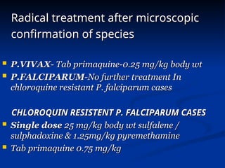 Radical treatment after microscopic
Radical treatment after microscopic
confirmation of species
confirmation of species
 P.VIVAX
P.VIVAX- Tab primaquine-0.25 mg/kg body wt
- Tab primaquine-0.25 mg/kg body wt
 P.FALCIPARUM
P.FALCIPARUM-No further treatment In
-No further treatment In
chloroquine resistant P. falciparum cases
chloroquine resistant P. falciparum cases
CHLOROQUIN RESISTENT P. FALCIPARUM CASES
CHLOROQUIN RESISTENT P. FALCIPARUM CASES
 Single dose
Single dose 25 mg/kg body wt sulfalene /
25 mg/kg body wt sulfalene /
sulphadoxine & 1.25mg/kg pyremethamine
sulphadoxine & 1.25mg/kg pyremethamine
 Tab primaquine 0.75 mg/kg
Tab primaquine 0.75 mg/kg
 