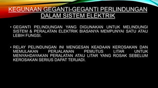 KEGUNAAN GEGANTI-GEGANTI PERLINDUNGAN
DALAM SISTEM ELEKTRIK
• GEGANTI PELINDUNGAN YANG DIGUNAKAN UNTUK MELINDUNGI
SISTEM & PERALATAN ELEKTRIK BIASANYA MEMPUNYAI SATU ATAU
LEBIH FUNGSI.
• RELAY PELINDUNGAN INI MENGESAN KEADAAN KEROSAKAN DAN
MEMULAKAN PERJALANAN PEMUTUS LITAR UNTUK
MENYAHDAYAKAN PERALATAN ATAU LITAR YANG ROSAK SEBELUM
KEROSAKAN SERIUS DAPAT TERJADI.
 