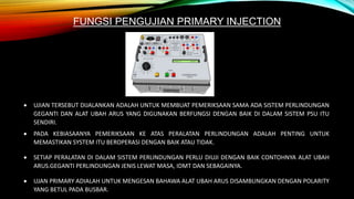 FUNGSI PENGUJIAN PRIMARY INJECTION
 UJIAN TERSEBUT DIJALANKAN ADALAH UNTUK MEMBUAT PEMERIKSAAN SAMA ADA SISTEM PERLINDUNGAN
GEGANTI DAN ALAT UBAH ARUS YANG DIGUNAKAN BERFUNGSI DENGAN BAIK DI DALAM SISTEM PSU ITU
SENDIRI.
 PADA KEBIASAANYA PEMERIKSAAN KE ATAS PERALATAN PERLINDUNGAN ADALAH PENTING UNTUK
MEMASTIKAN SYSTEM ITU BEROPERASI DENGAN BAIK ATAU TIDAK.
 SETIAP PERALATAN DI DALAM SISTEM PERLINDUNGAN PERLU DIUJI DENGAN BAIK CONTOHNYA ALAT UBAH
ARUS.GEGANTI PERLINDUNGAN JENIS LEWAT MASA, IDMT DAN SEBAGAINYA.
 UJAN PRIMARY ADIALAH UNTUK MENGESAN BAHAWA ALAT UBAH ARUS DISAMBUNGKAN DENGAN POLARITY
YANG BETUL PADA BUSBAR.
 