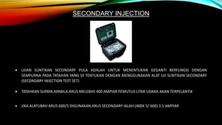 SECONDARY INJECTION
 UJIAN SUNTIKAN SECONDARY PULA ADALAH UNTUK MENENTUKAN GEGANTI BERFUNGSI DENGAN
SEMPURNA PADA TATAHAN YANG DI TENTUKAN DENGAN MENGGUNAKAN ALAT UJI SUNTIKAN SECONDARY
(SECONDARY INJECTION TEST SET)
 TATAHKAN SUPAYA APABILA ARUS MELEBIHI 400 AMPIAR PEMUTUS LITAR UDARA AKAN TERPELANTIK
 JIKA ALATUBAH ARUS 600/5 DIGUNAKAN ARUS SECONDARY IALAH (400X 5/ 600) 3.5 AMPIAR
 