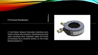 CT (Current Transformer)
CT BERTINDAK SEBAGAI PENGUBAH DARIPADA ARUS
TINGGI KEPADA ARUS RENDAH, CONTOHNYA BUS-BAR
YANG DIALIRKAN ARUS SEBANYAK 1000A PER PHASE
DITURUNKAN NILAI ARUSNYA KEPADA 5A PER PHASE
MENGGUNAKAN CT.
 