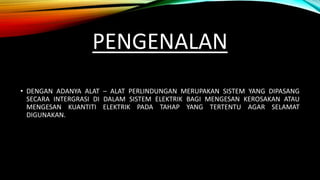 PENGENALAN
• DENGAN ADANYA ALAT – ALAT PERLINDUNGAN MERUPAKAN SISTEM YANG DIPASANG
SECARA INTERGRASI DI DALAM SISTEM ELEKTRIK BAGI MENGESAN KEROSAKAN ATAU
MENGESAN KUANTITI ELEKTRIK PADA TAHAP YANG TERTENTU AGAR SELAMAT
DIGUNAKAN.
 