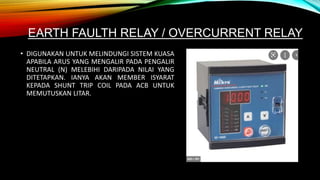 EARTH FAULTH RELAY / OVERCURRENT RELAY
• DIGUNAKAN UNTUK MELINDUNGI SISTEM KUASA
APABILA ARUS YANG MENGALIR PADA PENGALIR
NEUTRAL (N) MELEBIHI DARIPADA NILAI YANG
DITETAPKAN. IANYA AKAN MEMBER ISYARAT
KEPADA SHUNT TRIP COIL PADA ACB UNTUK
MEMUTUSKAN LITAR.
 