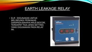 EARTH LEAKAGE RELAY
• ELR : DIGUNAKAN UNTUK
MELINDUNGI PERKAKAS
DARIPADA BAHAYA ARUS BOCOR,
TERDAPAT TIGA JENIS SETTING
YANG DIGUNAKAN PADA RELAY
INI.
 