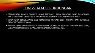 FUNGSI ALAT PERLINDUNGAN
• PERINGKATAN FUNGSI GEGANTI HANYA TERTUMPU PADA BAHAGIAN YANG DILINDUNGI
SAHAJA BERGANTUNG KEPADA SAIZ KUANTITI ELEKTRIK YANG PERLU DILINDUNGI.
• KERJA-KERJA SENGGARAAN DAN PEMBAIKAN MENJADI LEBIH MUDAH DAN BERKESAN
PADA SISTEM BERKENAAN.
• APABILA PEMISAHAN BAHAGIAN YANG ROSAK DILAKUKAN SECARA CEPAT DAN BERKESAN,
IA DAPAT MEMPERBAIKI KEPADA KESTABILAN SISTEM YANG ADA.
 
