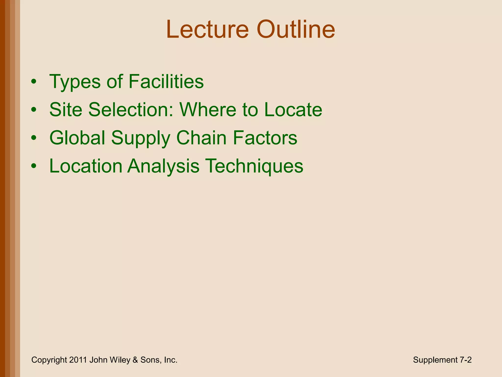 Lecture Outline

•   Types of Facilities
•   Site Selection: Where to Locate
•   Global Supply Chain Factors
•   Location Analysis Techniques




Copyright 2011 John Wiley & Sons, Inc.              Supplement 7-2
 