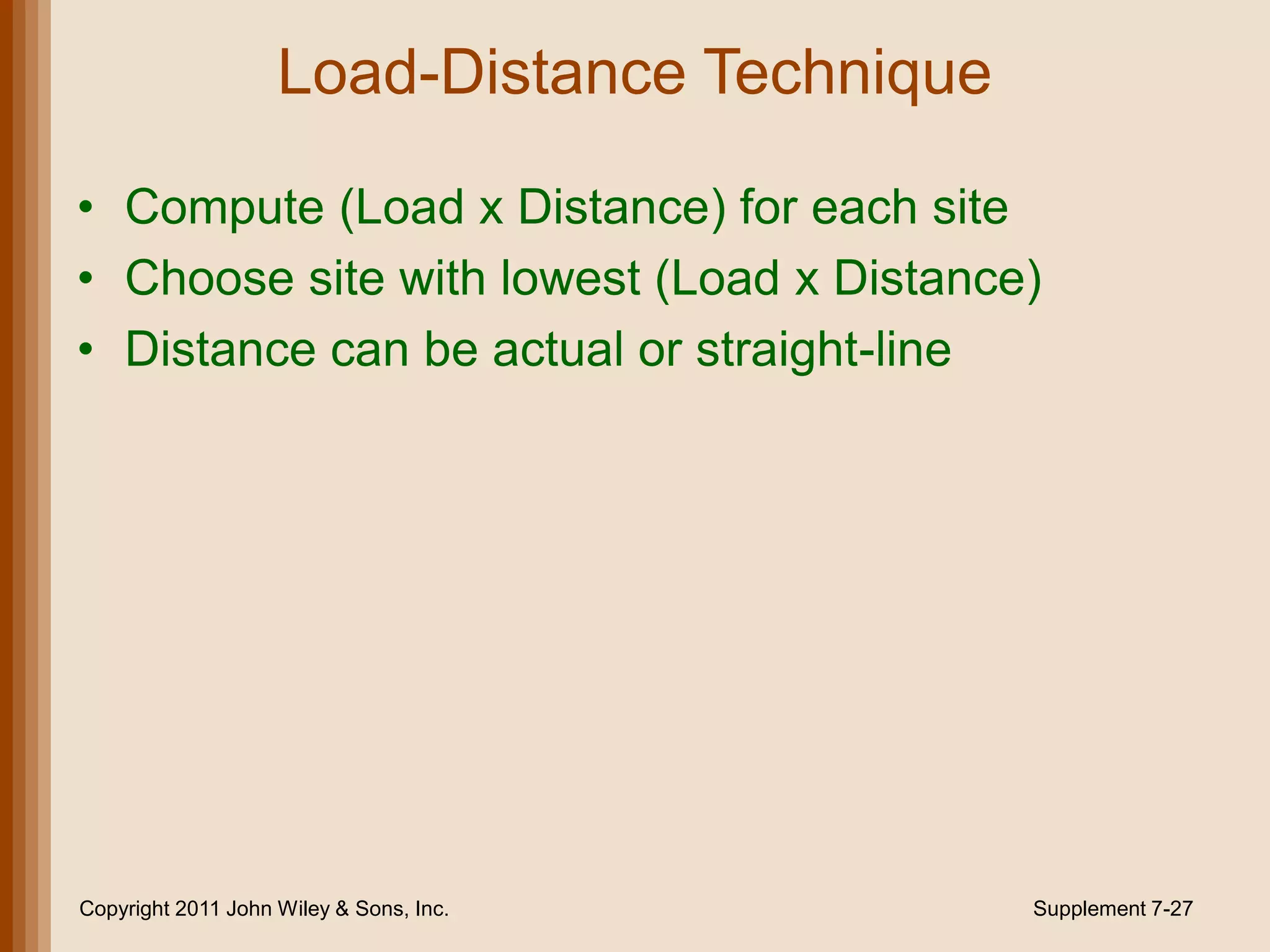 Load-Distance Technique

• Compute (Load x Distance) for each site
• Choose site with lowest (Load x Distance)
• Distance can be actual or straight-line




Copyright 2011 John Wiley & Sons, Inc.        Supplement 7-27
 