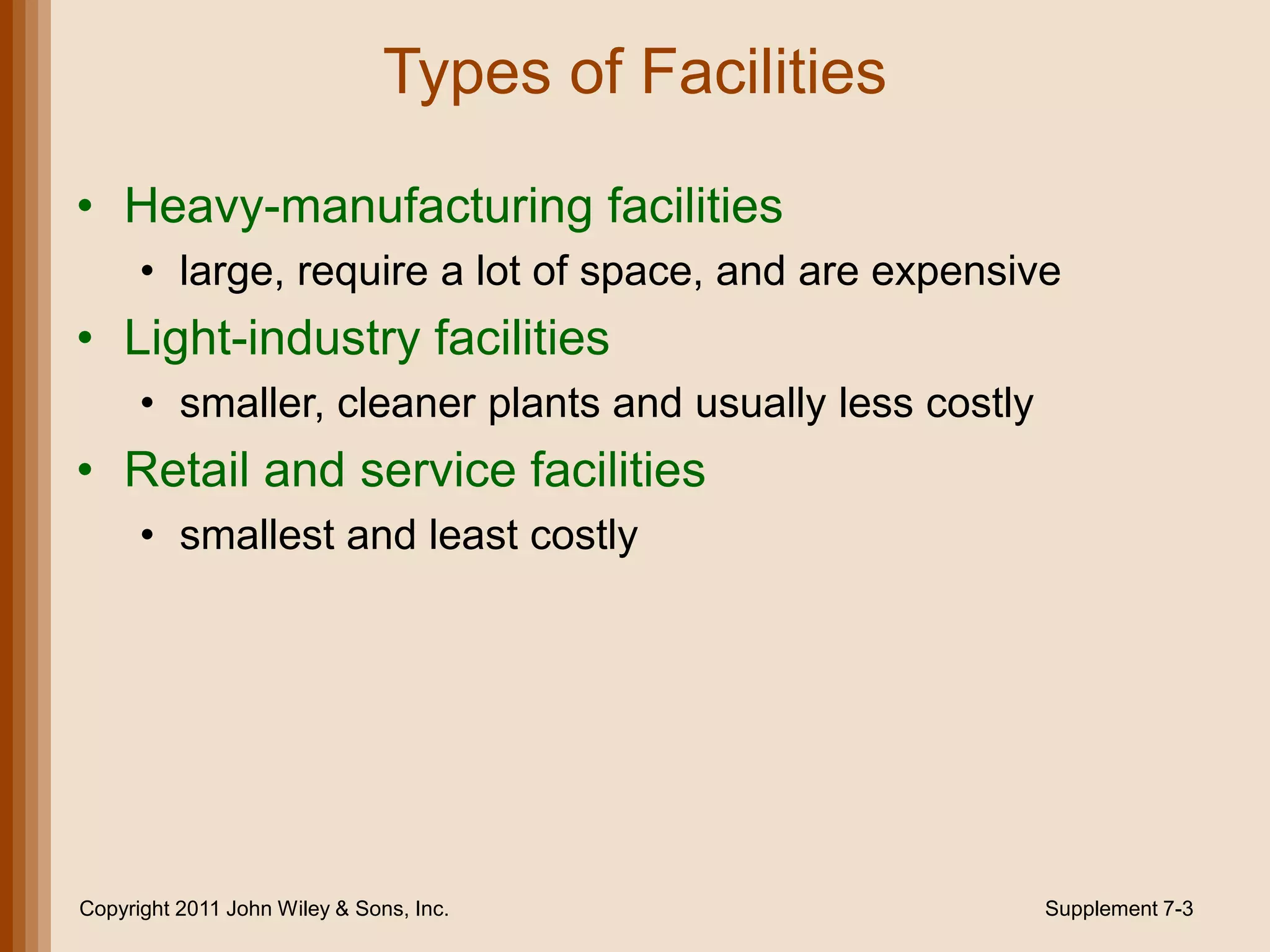 Types of Facilities

• Heavy-manufacturing facilities
      • large, require a lot of space, and are expensive
• Light-industry facilities
      • smaller, cleaner plants and usually less costly
• Retail and service facilities
      • smallest and least costly




Copyright 2011 John Wiley & Sons, Inc.                    Supplement 7-3
 