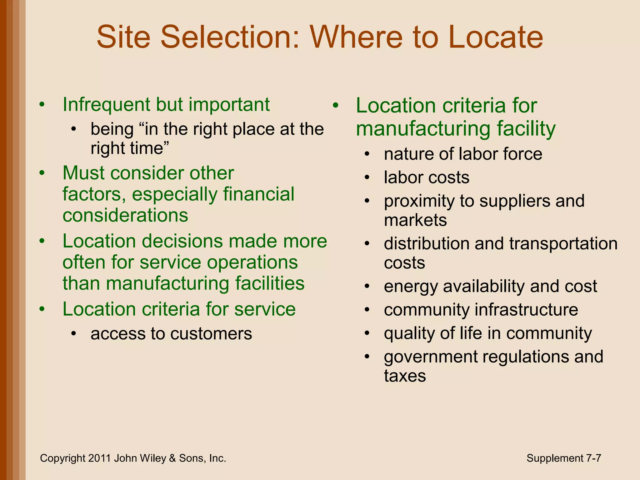 Site Selection: Where to Locate
• Infrequent but important               • Location criteria for
      • being “in the right place at the   manufacturing facility
          right time”                    • nature of labor force
• Must consider other                    • labor costs
  factors, especially financial          • proximity to suppliers and
  considerations                           markets
• Location decisions made more           • distribution and transportation
  often for service operations             costs
  than manufacturing facilities          • energy availability and cost
• Location criteria for service          • community infrastructure
      • access to customers              • quality of life in community
                                         • government regulations and
                                           taxes



Copyright 2011 John Wiley & Sons, Inc.                        Supplement 7-7
 