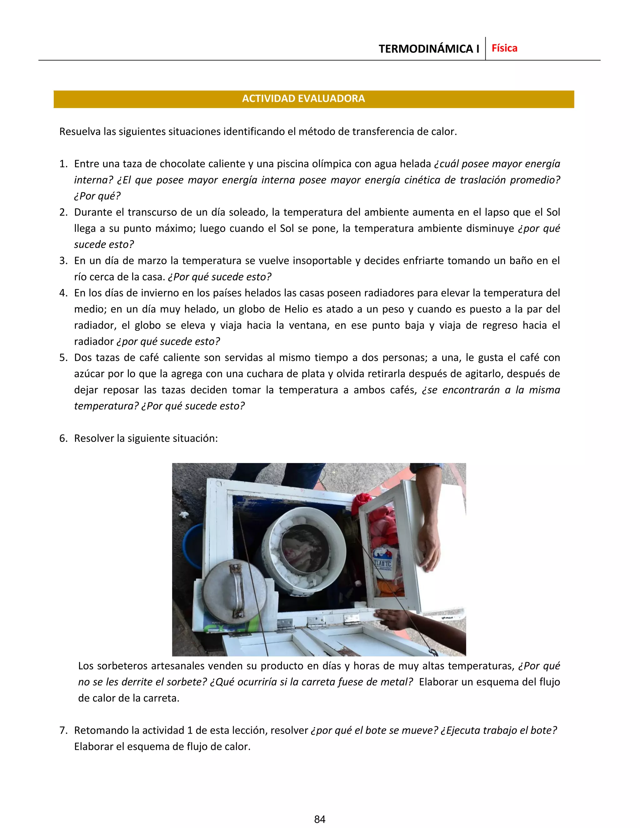 TERMODINÁMICA I Física
ACTIVIDAD EVALUADORA
Resuelva las siguientes situaciones identificando el método de transferencia de calor.
1. Entre una taza de chocolate caliente y una piscina olímpica con agua helada ¿cuál posee mayor energía
interna? ¿El que posee mayor energía interna posee mayor energía cinética de traslación promedio?
¿Por qué?
2. Durante el transcurso de un día soleado, la temperatura del ambiente aumenta en el lapso que el Sol
llega a su punto máximo; luego cuando el Sol se pone, la temperatura ambiente disminuye ¿por qué
sucede esto?
3. En un día de marzo la temperatura se vuelve insoportable y decides enfriarte tomando un baño en el
río cerca de la casa. ¿Por qué sucede esto?
4. En los días de invierno en los países helados las casas poseen radiadores para elevar la temperatura del
medio; en un día muy helado, un globo de Helio es atado a un peso y cuando es puesto a la par del
radiador, el globo se eleva y viaja hacia la ventana, en ese punto baja y viaja de regreso hacia el
radiador ¿por qué sucede esto?
5. Dos tazas de café caliente son servidas al mismo tiempo a dos personas; a una, le gusta el café con
azúcar por lo que la agrega con una cuchara de plata y olvida retirarla después de agitarlo, después de
dejar reposar las tazas deciden tomar la temperatura a ambos cafés, ¿se encontrarán a la misma
temperatura? ¿Por qué sucede esto?
6. Resolver la siguiente situación:
Los sorbeteros artesanales venden su producto en días y horas de muy altas temperaturas, ¿Por qué
no se les derrite el sorbete? ¿Qué ocurriría si la carreta fuese de metal? Elaborar un esquema del flujo
de calor de la carreta.
7. Retomando la actividad 1 de esta lección, resolver ¿por qué el bote se mueve? ¿Ejecuta trabajo el bote?
Elaborar el esquema de flujo de calor.
84
 
