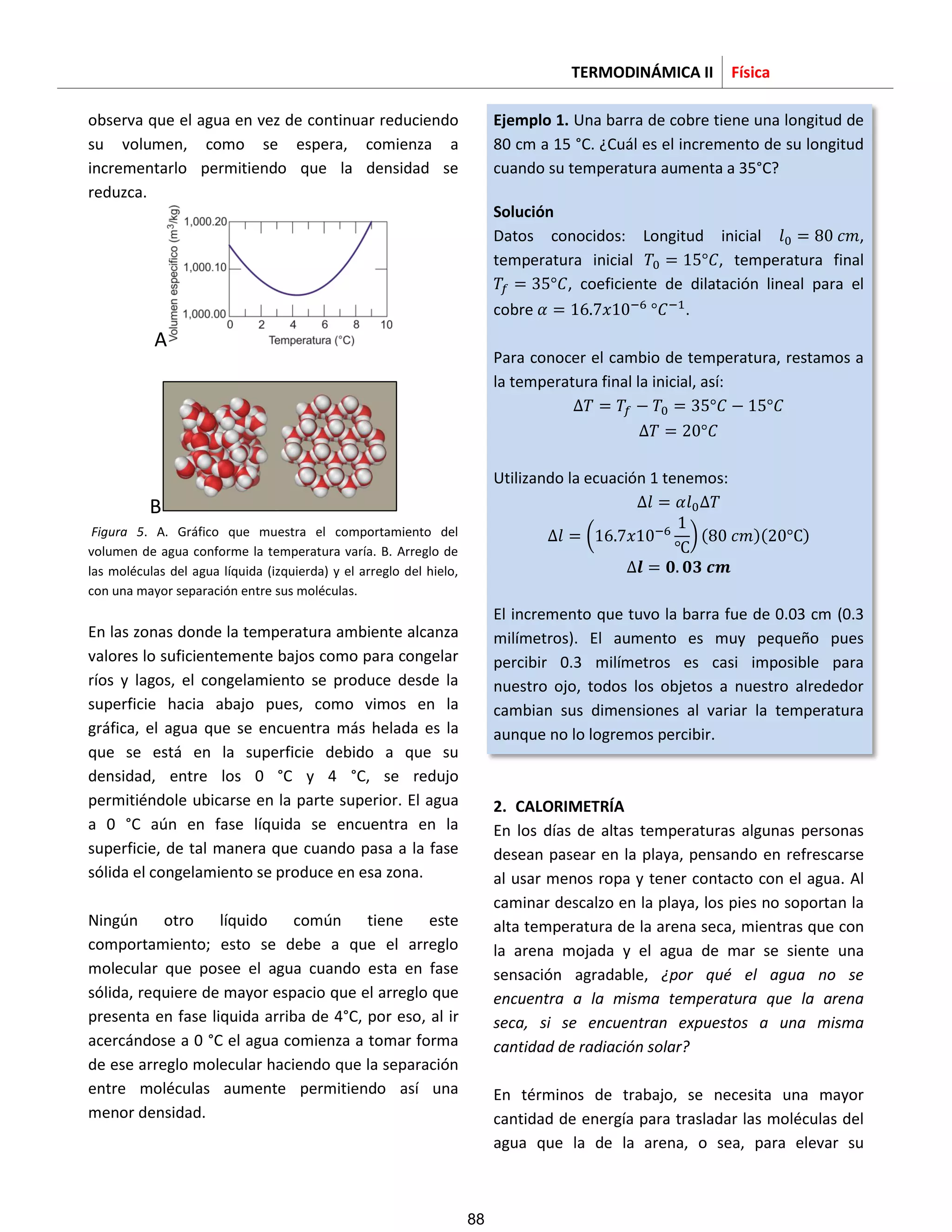 TERMODINÁMICA II Física
observa que el agua en vez de continuar reduciendo
su volumen, como se espera, comienza a
incrementarlo permitiendo que la densidad se
reduzca.
A
B
Figura 5. A. Gráfico que muestra el comportamiento del
volumen de agua conforme la temperatura varía. B. Arreglo de
las moléculas del agua líquida (izquierda) y el arreglo del hielo,
con una mayor separación entre sus moléculas.
En las zonas donde la temperatura ambiente alcanza
valores lo suficientemente bajos como para congelar
ríos y lagos, el congelamiento se produce desde la
superficie hacia abajo pues, como vimos en la
gráfica, el agua que se encuentra más helada es la
que se está en la superficie debido a que su
densidad, entre los 0 °C y 4 °C, se redujo
permitiéndole ubicarse en la parte superior. El agua
a 0 °C aún en fase líquida se encuentra en la
superficie, de tal manera que cuando pasa a la fase
sólida el congelamiento se produce en esa zona.
Ningún otro líquido común tiene este
comportamiento; esto se debe a que el arreglo
molecular que posee el agua cuando esta en fase
sólida, requiere de mayor espacio que el arreglo que
presenta en fase liquida arriba de 4°C, por eso, al ir
acercándose a 0 °C el agua comienza a tomar forma
de ese arreglo molecular haciendo que la separación
entre moléculas aumente permitiendo así una
menor densidad.
Ejemplo 1. Una barra de cobre tiene una longitud de
80 cm a 15 °C. ¿Cuál es el incremento de su longitud
cuando su temperatura aumenta a 35°C?
Solución
Datos conocidos: Longitud inicial ,
temperatura inicial , temperatura final
, coeficiente de dilatación lineal para el
cobre .
Para conocer el cambio de temperatura, restamos a
la temperatura final la inicial, así:
Utilizando la ecuación 1 tenemos:
( ) ( )( )
El incremento que tuvo la barra fue de 0.03 cm (0.3
milímetros). El aumento es muy pequeño pues
percibir 0.3 milímetros es casi imposible para
nuestro ojo, todos los objetos a nuestro alrededor
cambian sus dimensiones al variar la temperatura
aunque no lo logremos percibir.
2. CALORIMETRÍA
En los días de altas temperaturas algunas personas
desean pasear en la playa, pensando en refrescarse
al usar menos ropa y tener contacto con el agua. Al
caminar descalzo en la playa, los pies no soportan la
alta temperatura de la arena seca, mientras que con
la arena mojada y el agua de mar se siente una
sensación agradable, ¿por qué el agua no se
encuentra a la misma temperatura que la arena
seca, si se encuentran expuestos a una misma
cantidad de radiación solar?
En términos de trabajo, se necesita una mayor
cantidad de energía para trasladar las moléculas del
agua que la de la arena, o sea, para elevar su
88
 