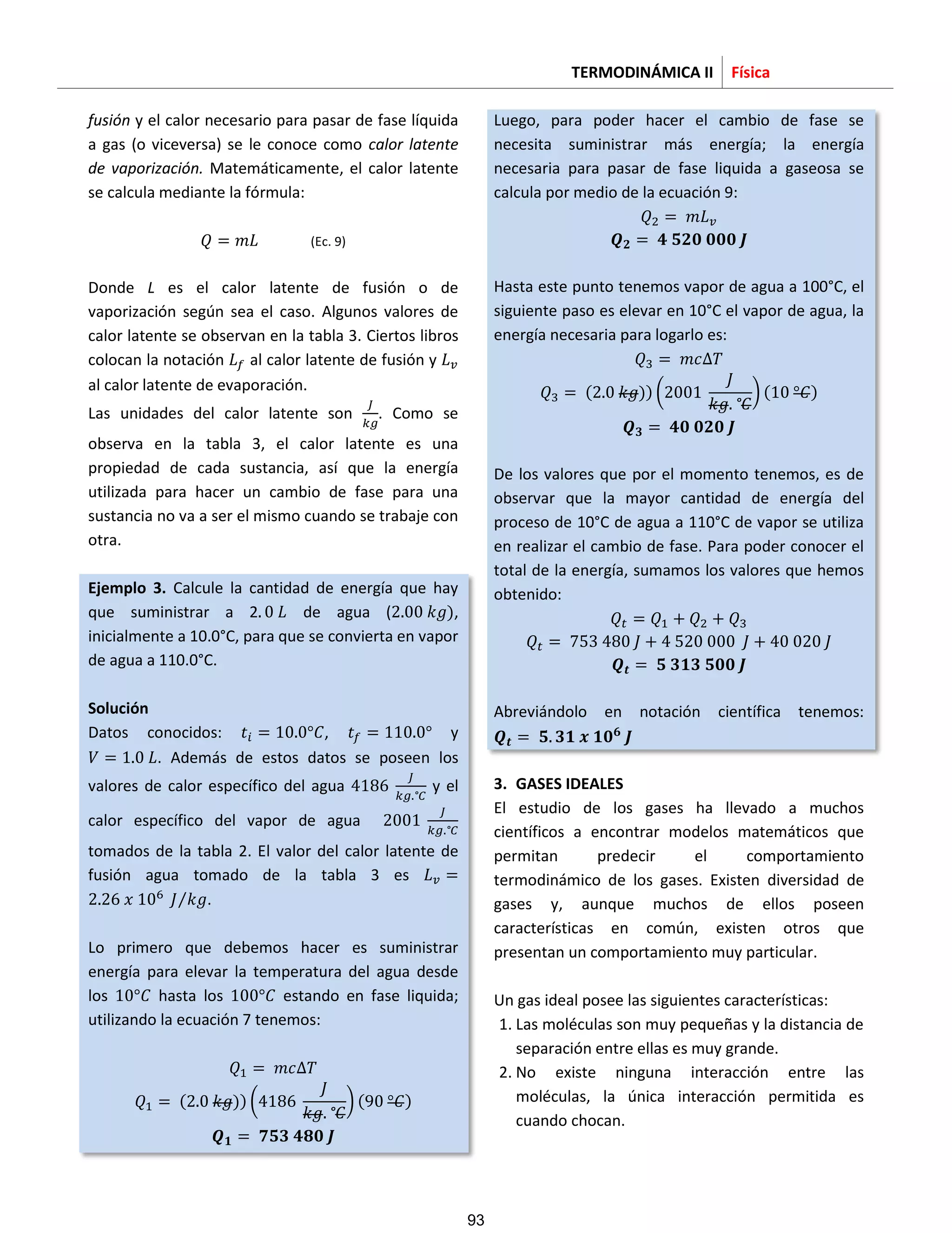 TERMODINÁMICA II Física
fusión y el calor necesario para pasar de fase líquida
a gas (o viceversa) se le conoce como calor latente
de vaporización. Matemáticamente, el calor latente
se calcula mediante la fórmula:
(Ec. 9)
Donde L es el calor latente de fusión o de
vaporización según sea el caso. Algunos valores de
calor latente se observan en la tabla 3. Ciertos libros
colocan la notación al calor latente de fusión y
al calor latente de evaporación.
Las unidades del calor latente son . Como se
observa en la tabla 3, el calor latente es una
propiedad de cada sustancia, así que la energía
utilizada para hacer un cambio de fase para una
sustancia no va a ser el mismo cuando se trabaje con
otra.
Ejemplo 3. Calcule la cantidad de energía que hay
que suministrar a 2 de agua ( ),
inicialmente a 10.0°C, para que se convierta en vapor
de agua a 110.0°C.
Solución
Datos conocidos: , y
. Además de estos datos se poseen los
valores de calor específico del agua y el
calor específico del vapor de agua
tomados de la tabla 2. El valor del calor latente de
fusión agua tomado de la tabla 3 es
⁄ .
Lo primero que debemos hacer es suministrar
energía para elevar la temperatura del agua desde
los hasta los estando en fase liquida;
utilizando la ecuación 7 tenemos:
( )) ( ) ( )
Luego, para poder hacer el cambio de fase se
necesita suministrar más energía; la energía
necesaria para pasar de fase liquida a gaseosa se
calcula por medio de la ecuación 9:
Hasta este punto tenemos vapor de agua a 100°C, el
siguiente paso es elevar en 10°C el vapor de agua, la
energía necesaria para logarlo es:
( )) ( ) ( )
De los valores que por el momento tenemos, es de
observar que la mayor cantidad de energía del
proceso de 10°C de agua a 110°C de vapor se utiliza
en realizar el cambio de fase. Para poder conocer el
total de la energía, sumamos los valores que hemos
obtenido:
Abreviándolo en notación científica tenemos:
3. GASES IDEALES
El estudio de los gases ha llevado a muchos
científicos a encontrar modelos matemáticos que
permitan predecir el comportamiento
termodinámico de los gases. Existen diversidad de
gases y, aunque muchos de ellos poseen
características en común, existen otros que
presentan un comportamiento muy particular.
Un gas ideal posee las siguientes características:
1. Las moléculas son muy pequeñas y la distancia de
separación entre ellas es muy grande.
2. No existe ninguna interacción entre las
moléculas, la única interacción permitida es
cuando chocan.
93
 