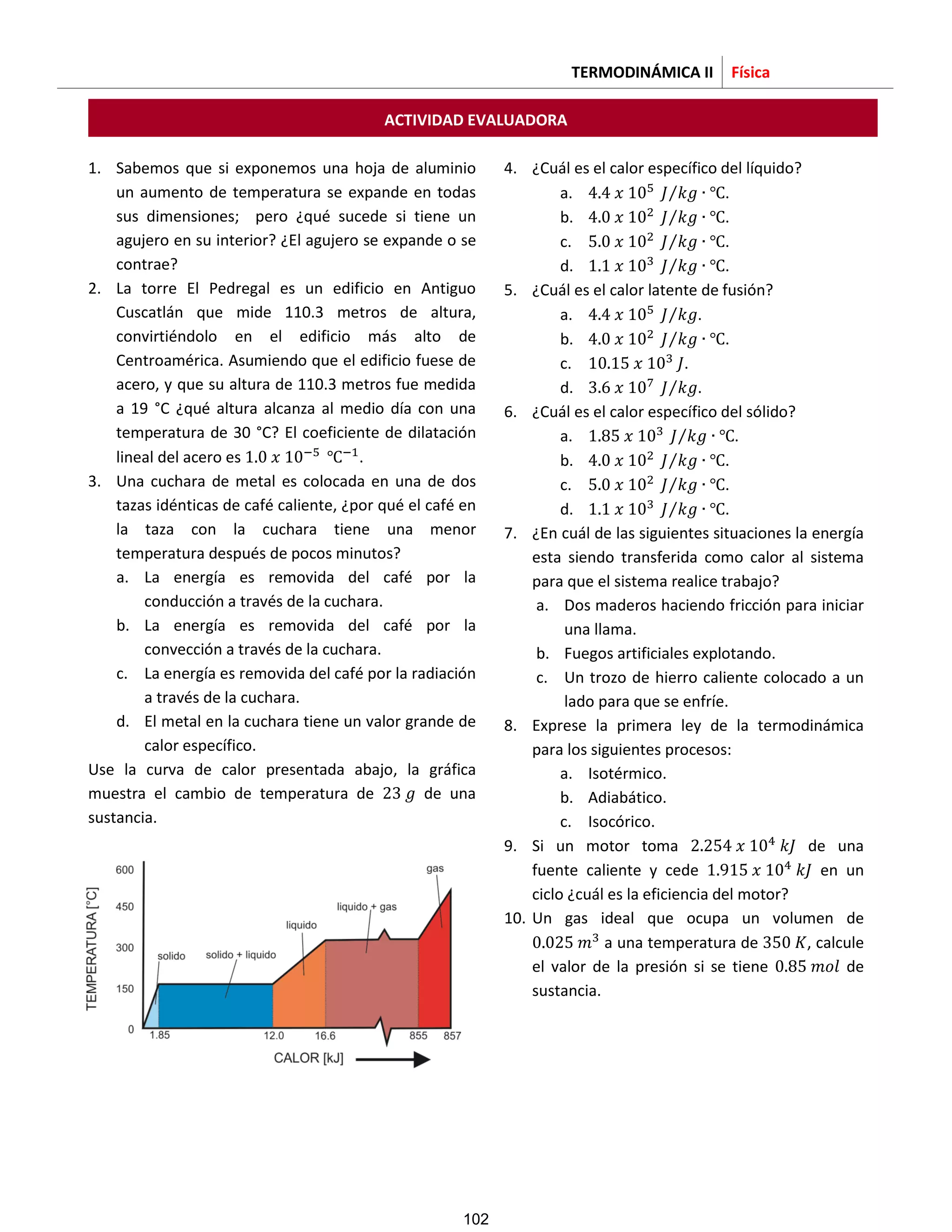 TERMODINÁMICA II Física
ACTIVIDAD EVALUADORA
1. Sabemos que si exponemos una hoja de aluminio
un aumento de temperatura se expande en todas
sus dimensiones; pero ¿qué sucede si tiene un
agujero en su interior? ¿El agujero se expande o se
contrae?
2. La torre El Pedregal es un edificio en Antiguo
Cuscatlán que mide 110.3 metros de altura,
convirtiéndolo en el edificio más alto de
Centroamérica. Asumiendo que el edificio fuese de
acero, y que su altura de 110.3 metros fue medida
a 19 °C ¿qué altura alcanza al medio día con una
temperatura de 30 °C? El coeficiente de dilatación
lineal del acero es .
3. Una cuchara de metal es colocada en una de dos
tazas idénticas de café caliente, ¿por qué el café en
la taza con la cuchara tiene una menor
temperatura después de pocos minutos?
a. La energía es removida del café por la
conducción a través de la cuchara.
b. La energía es removida del café por la
convección a través de la cuchara.
c. La energía es removida del café por la radiación
a través de la cuchara.
d. El metal en la cuchara tiene un valor grande de
calor específico.
Use la curva de calor presentada abajo, la gráfica
muestra el cambio de temperatura de de una
sustancia.
4. ¿Cuál es el calor específico del líquido?
a. ⁄ .
b. ⁄ .
c. ⁄ .
d. ⁄ .
5. ¿Cuál es el calor latente de fusión?
a. ⁄ .
b. ⁄ .
c. .
d. ⁄ .
6. ¿Cuál es el calor específico del sólido?
a. ⁄ .
b. ⁄ .
c. ⁄ .
d. ⁄ .
7. ¿En cuál de las siguientes situaciones la energía
esta siendo transferida como calor al sistema
para que el sistema realice trabajo?
a. Dos maderos haciendo fricción para iniciar
una llama.
b. Fuegos artificiales explotando.
c. Un trozo de hierro caliente colocado a un
lado para que se enfríe.
8. Exprese la primera ley de la termodinámica
para los siguientes procesos:
a. Isotérmico.
b. Adiabático.
c. Isocórico.
9. Si un motor toma de una
fuente caliente y cede en un
ciclo ¿cuál es la eficiencia del motor?
10. Un gas ideal que ocupa un volumen de
a una temperatura de , calcule
el valor de la presión si se tiene de
sustancia.
102
 