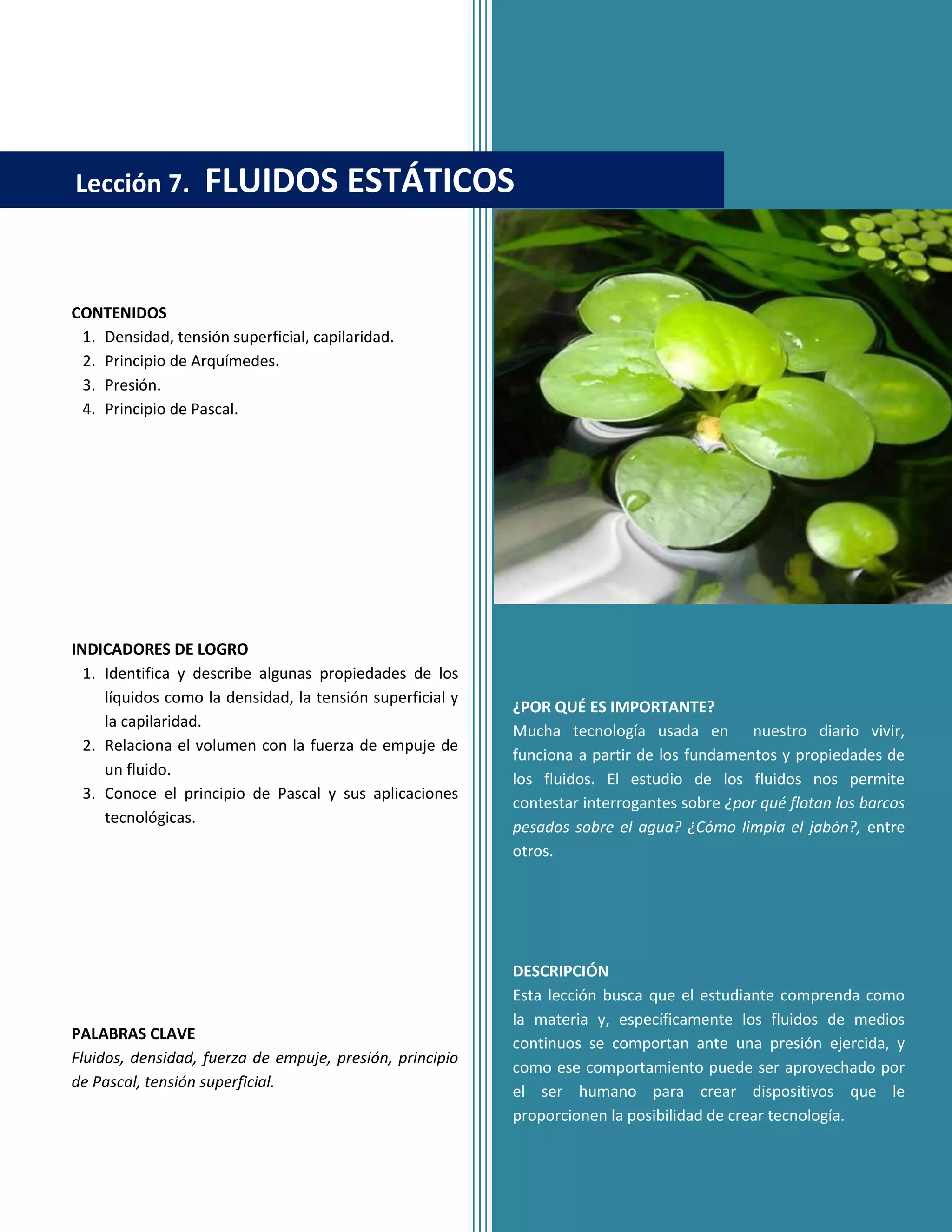 CONTENIDOS
1. Densidad, tensión superficial, capilaridad.
2. Principio de Arquímedes.
3. Presión.
4. Principio de Pascal.
INDICADORES DE LOGRO
1. Identifica y describe algunas propiedades de los
líquidos como la densidad, la tensión superficial y
la capilaridad.
2. Relaciona el volumen con la fuerza de empuje de
un fluido.
3. Conoce el principio de Pascal y sus aplicaciones
tecnológicas.
PALABRAS CLAVE
Fluidos, densidad, fuerza de empuje, presión, principio
de Pascal, tensión superficial.
¿POR QUÉ ES IMPORTANTE?
Mucha tecnología usada en nuestro diario vivir,
funciona a partir de los fundamentos y propiedades de
los fluidos. El estudio de los fluidos nos permite
contestar interrogantes sobre ¿por qué flotan los barcos
pesados sobre el agua? ¿Cómo limpia el jabón?, entre
otros.
DESCRIPCIÓN
Esta lección busca que el estudiante comprenda como
la materia y, específicamente los fluidos de medios
continuos se comportan ante una presión ejercida, y
como ese comportamiento puede ser aprovechado por
el ser humano para crear dispositivos que le
proporcionen la posibilidad de crear tecnología.
Lección 7. FLUIDOS ESTÁTICOS
 