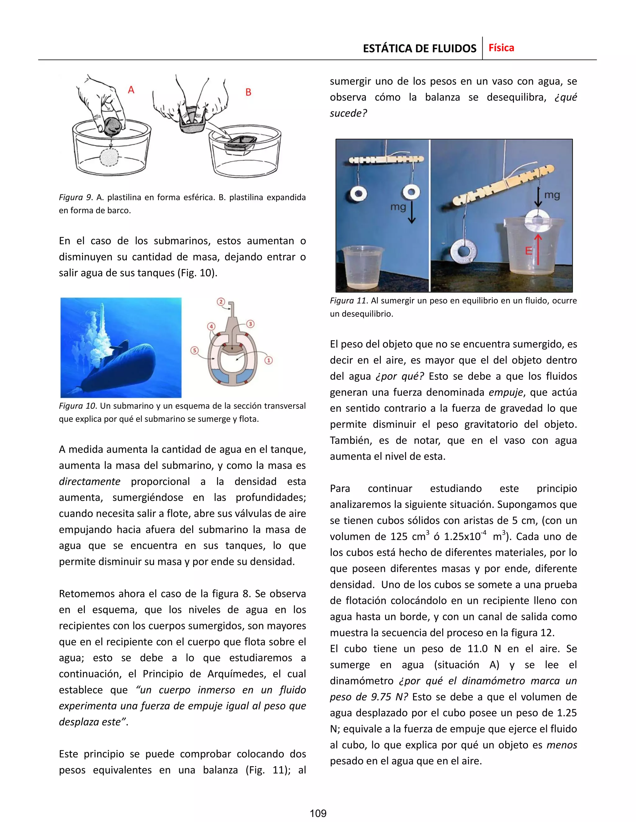ESTÁTICA DE FLUIDOS Física
Figura 9. A. plastilina en forma esférica. B. plastilina expandida
en forma de barco.
En el caso de los submarinos, estos aumentan o
disminuyen su cantidad de masa, dejando entrar o
salir agua de sus tanques (Fig. 10).
Figura 10. Un submarino y un esquema de la sección transversal
que explica por qué el submarino se sumerge y flota.
A medida aumenta la cantidad de agua en el tanque,
aumenta la masa del submarino, y como la masa es
directamente proporcional a la densidad esta
aumenta, sumergiéndose en las profundidades;
cuando necesita salir a flote, abre sus válvulas de aire
empujando hacia afuera del submarino la masa de
agua que se encuentra en sus tanques, lo que
permite disminuir su masa y por ende su densidad.
Retomemos ahora el caso de la figura 8. Se observa
en el esquema, que los niveles de agua en los
recipientes con los cuerpos sumergidos, son mayores
que en el recipiente con el cuerpo que flota sobre el
agua; esto se debe a lo que estudiaremos a
continuación, el Principio de Arquímedes, el cual
establece que “un cuerpo inmerso en un fluido
experimenta una fuerza de empuje igual al peso que
desplaza este”.
Este principio se puede comprobar colocando dos
pesos equivalentes en una balanza (Fig. 11); al
sumergir uno de los pesos en un vaso con agua, se
observa cómo la balanza se desequilibra, ¿qué
sucede?
Figura 11. Al sumergir un peso en equilibrio en un fluido, ocurre
un desequilibrio.
El peso del objeto que no se encuentra sumergido, es
decir en el aire, es mayor que el del objeto dentro
del agua ¿por qué? Esto se debe a que los fluidos
generan una fuerza denominada empuje, que actúa
en sentido contrario a la fuerza de gravedad lo que
permite disminuir el peso gravitatorio del objeto.
También, es de notar, que en el vaso con agua
aumenta el nivel de esta.
Para continuar estudiando este principio
analizaremos la siguiente situación. Supongamos que
se tienen cubos sólidos con aristas de 5 cm, (con un
volumen de 125 cm3
ó 1.25x10-4
m3
). Cada uno de
los cubos está hecho de diferentes materiales, por lo
que poseen diferentes masas y por ende, diferente
densidad. Uno de los cubos se somete a una prueba
de flotación colocándolo en un recipiente lleno con
agua hasta un borde, y con un canal de salida como
muestra la secuencia del proceso en la figura 12.
El cubo tiene un peso de 11.0 N en el aire. Se
sumerge en agua (situación A) y se lee el
dinamómetro ¿por qué el dinamómetro marca un
peso de 9.75 N? Esto se debe a que el volumen de
agua desplazado por el cubo posee un peso de 1.25
N; equivale a la fuerza de empuje que ejerce el fluido
al cubo, lo que explica por qué un objeto es menos
pesado en el agua que en el aire.
109
 