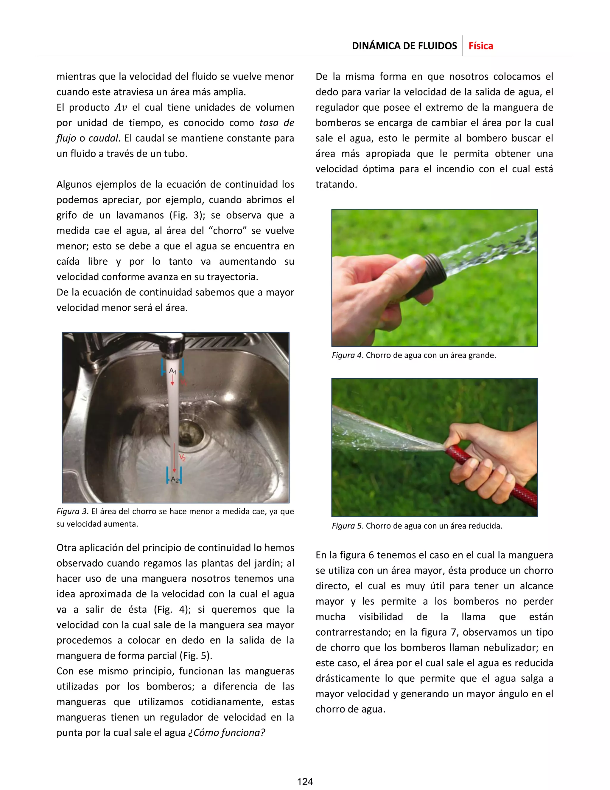 DINÁMICA DE FLUIDOS Física
mientras que la velocidad del fluido se vuelve menor
cuando este atraviesa un área más amplia.
El producto el cual tiene unidades de volumen
por unidad de tiempo, es conocido como tasa de
flujo o caudal. El caudal se mantiene constante para
un fluido a través de un tubo.
Algunos ejemplos de la ecuación de continuidad los
podemos apreciar, por ejemplo, cuando abrimos el
grifo de un lavamanos (Fig. 3); se observa que a
medida cae el agua, al área del “chorro” se vuelve
menor; esto se debe a que el agua se encuentra en
caída libre y por lo tanto va aumentando su
velocidad conforme avanza en su trayectoria.
De la ecuación de continuidad sabemos que a mayor
velocidad menor será el área.
Figura 3. El área del chorro se hace menor a medida cae, ya que
su velocidad aumenta.
Otra aplicación del principio de continuidad lo hemos
observado cuando regamos las plantas del jardín; al
hacer uso de una manguera nosotros tenemos una
idea aproximada de la velocidad con la cual el agua
va a salir de ésta (Fig. 4); si queremos que la
velocidad con la cual sale de la manguera sea mayor
procedemos a colocar en dedo en la salida de la
manguera de forma parcial (Fig. 5).
Con ese mismo principio, funcionan las mangueras
utilizadas por los bomberos; a diferencia de las
mangueras que utilizamos cotidianamente, estas
mangueras tienen un regulador de velocidad en la
punta por la cual sale el agua ¿Cómo funciona?
De la misma forma en que nosotros colocamos el
dedo para variar la velocidad de la salida de agua, el
regulador que posee el extremo de la manguera de
bomberos se encarga de cambiar el área por la cual
sale el agua, esto le permite al bombero buscar el
área más apropiada que le permita obtener una
velocidad óptima para el incendio con el cual está
tratando.
Figura 4. Chorro de agua con un área grande.
Figura 5. Chorro de agua con un área reducida.
En la figura 6 tenemos el caso en el cual la manguera
se utiliza con un área mayor, ésta produce un chorro
directo, el cual es muy útil para tener un alcance
mayor y les permite a los bomberos no perder
mucha visibilidad de la llama que están
contrarrestando; en la figura 7, observamos un tipo
de chorro que los bomberos llaman nebulizador; en
este caso, el área por el cual sale el agua es reducida
drásticamente lo que permite que el agua salga a
mayor velocidad y generando un mayor ángulo en el
chorro de agua.
124
 