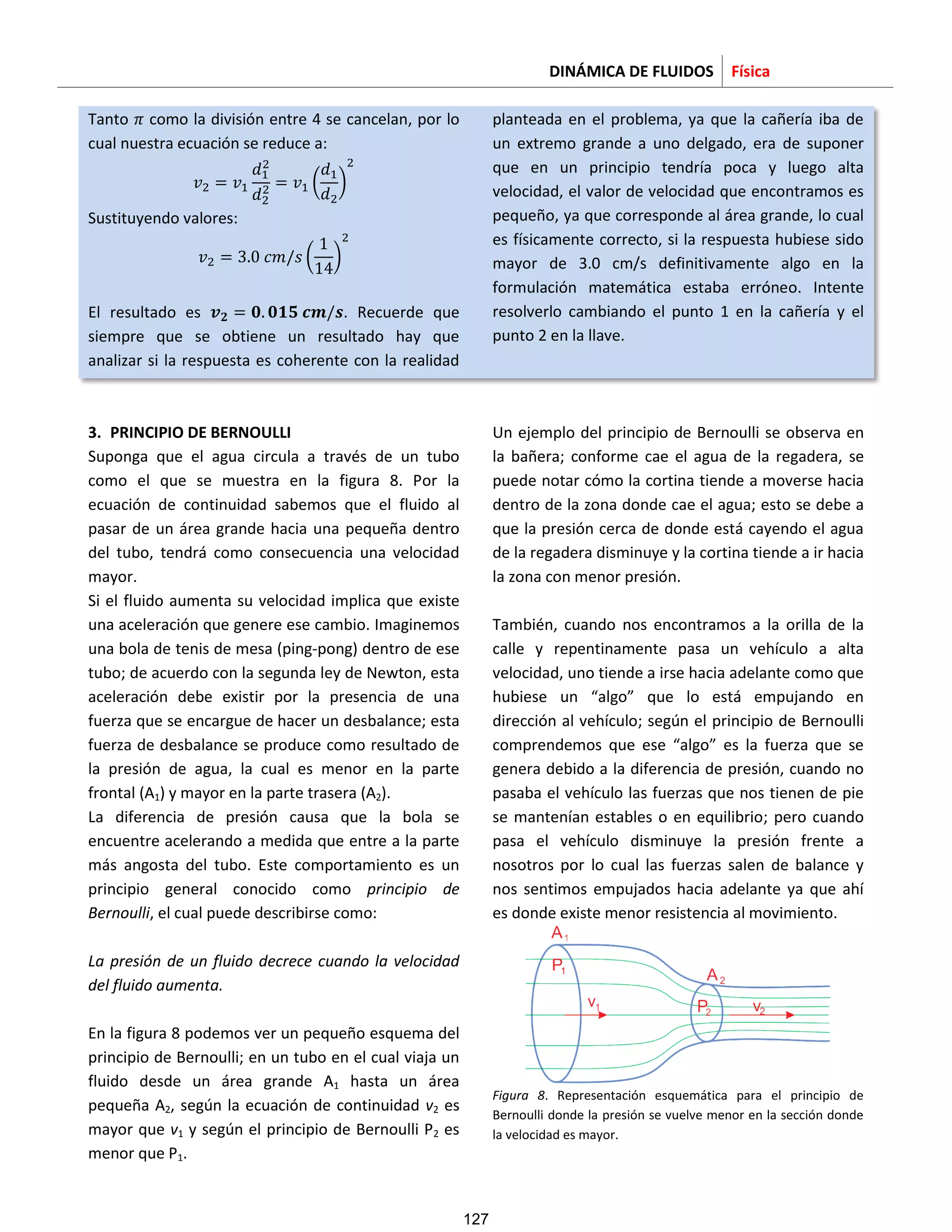 DINÁMICA DE FLUIDOS Física
Tanto como la división entre 4 se cancelan, por lo
cual nuestra ecuación se reduce a:
( )
Sustituyendo valores:
( )
El resultado es . Recuerde que
siempre que se obtiene un resultado hay que
analizar si la respuesta es coherente con la realidad
planteada en el problema, ya que la cañería iba de
un extremo grande a uno delgado, era de suponer
que en un principio tendría poca y luego alta
velocidad, el valor de velocidad que encontramos es
pequeño, ya que corresponde al área grande, lo cual
es físicamente correcto, si la respuesta hubiese sido
mayor de 3.0 cm/s definitivamente algo en la
formulación matemática estaba erróneo. Intente
resolverlo cambiando el punto 1 en la cañería y el
punto 2 en la llave.
3. PRINCIPIO DE BERNOULLI
Suponga que el agua circula a través de un tubo
como el que se muestra en la figura 8. Por la
ecuación de continuidad sabemos que el fluido al
pasar de un área grande hacia una pequeña dentro
del tubo, tendrá como consecuencia una velocidad
mayor.
Si el fluido aumenta su velocidad implica que existe
una aceleración que genere ese cambio. Imaginemos
una bola de tenis de mesa (ping-pong) dentro de ese
tubo; de acuerdo con la segunda ley de Newton, esta
aceleración debe existir por la presencia de una
fuerza que se encargue de hacer un desbalance; esta
fuerza de desbalance se produce como resultado de
la presión de agua, la cual es menor en la parte
frontal (A1) y mayor en la parte trasera (A2).
La diferencia de presión causa que la bola se
encuentre acelerando a medida que entre a la parte
más angosta del tubo. Este comportamiento es un
principio general conocido como principio de
Bernoulli, el cual puede describirse como:
La presión de un fluido decrece cuando la velocidad
del fluido aumenta.
En la figura 8 podemos ver un pequeño esquema del
principio de Bernoulli; en un tubo en el cual viaja un
fluido desde un área grande A1 hasta un área
pequeña A2, según la ecuación de continuidad v2 es
mayor que v1 y según el principio de Bernoulli P2 es
menor que P1.
Un ejemplo del principio de Bernoulli se observa en
la bañera; conforme cae el agua de la regadera, se
puede notar cómo la cortina tiende a moverse hacia
dentro de la zona donde cae el agua; esto se debe a
que la presión cerca de donde está cayendo el agua
de la regadera disminuye y la cortina tiende a ir hacia
la zona con menor presión.
También, cuando nos encontramos a la orilla de la
calle y repentinamente pasa un vehículo a alta
velocidad, uno tiende a irse hacia adelante como que
hubiese un “algo” que lo está empujando en
dirección al vehículo; según el principio de Bernoulli
comprendemos que ese “algo” es la fuerza que se
genera debido a la diferencia de presión, cuando no
pasaba el vehículo las fuerzas que nos tienen de pie
se mantenían estables o en equilibrio; pero cuando
pasa el vehículo disminuye la presión frente a
nosotros por lo cual las fuerzas salen de balance y
nos sentimos empujados hacia adelante ya que ahí
es donde existe menor resistencia al movimiento.
Figura 8. Representación esquemática para el principio de
Bernoulli donde la presión se vuelve menor en la sección donde
la velocidad es mayor.
127
 