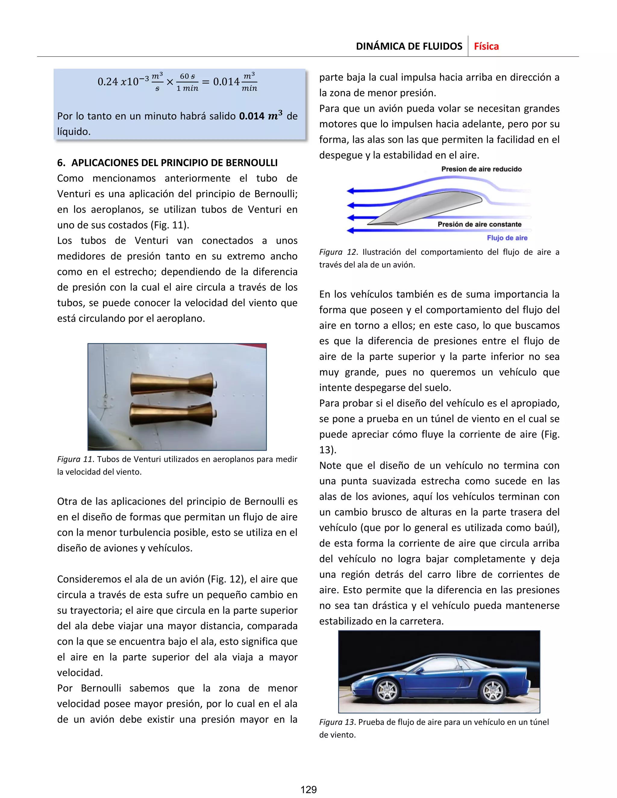 DINÁMICA DE FLUIDOS Física
Por lo tanto en un minuto habrá salido 0.014 de
líquido.
6. APLICACIONES DEL PRINCIPIO DE BERNOULLI
Como mencionamos anteriormente el tubo de
Venturi es una aplicación del principio de Bernoulli;
en los aeroplanos, se utilizan tubos de Venturi en
uno de sus costados (Fig. 11).
Los tubos de Venturi van conectados a unos
medidores de presión tanto en su extremo ancho
como en el estrecho; dependiendo de la diferencia
de presión con la cual el aire circula a través de los
tubos, se puede conocer la velocidad del viento que
está circulando por el aeroplano.
Figura 11. Tubos de Venturi utilizados en aeroplanos para medir
la velocidad del viento.
Otra de las aplicaciones del principio de Bernoulli es
en el diseño de formas que permitan un flujo de aire
con la menor turbulencia posible, esto se utiliza en el
diseño de aviones y vehículos.
Consideremos el ala de un avión (Fig. 12), el aire que
circula a través de esta sufre un pequeño cambio en
su trayectoria; el aire que circula en la parte superior
del ala debe viajar una mayor distancia, comparada
con la que se encuentra bajo el ala, esto significa que
el aire en la parte superior del ala viaja a mayor
velocidad.
Por Bernoulli sabemos que la zona de menor
velocidad posee mayor presión, por lo cual en el ala
de un avión debe existir una presión mayor en la
parte baja la cual impulsa hacia arriba en dirección a
la zona de menor presión.
Para que un avión pueda volar se necesitan grandes
motores que lo impulsen hacia adelante, pero por su
forma, las alas son las que permiten la facilidad en el
despegue y la estabilidad en el aire.
Figura 12. Ilustración del comportamiento del flujo de aire a
través del ala de un avión.
En los vehículos también es de suma importancia la
forma que poseen y el comportamiento del flujo del
aire en torno a ellos; en este caso, lo que buscamos
es que la diferencia de presiones entre el flujo de
aire de la parte superior y la parte inferior no sea
muy grande, pues no queremos un vehículo que
intente despegarse del suelo.
Para probar si el diseño del vehículo es el apropiado,
se pone a prueba en un túnel de viento en el cual se
puede apreciar cómo fluye la corriente de aire (Fig.
13).
Note que el diseño de un vehículo no termina con
una punta suavizada estrecha como sucede en las
alas de los aviones, aquí los vehículos terminan con
un cambio brusco de alturas en la parte trasera del
vehículo (que por lo general es utilizada como baúl),
de esta forma la corriente de aire que circula arriba
del vehículo no logra bajar completamente y deja
una región detrás del carro libre de corrientes de
aire. Esto permite que la diferencia en las presiones
no sea tan drástica y el vehículo pueda mantenerse
estabilizado en la carretera.
Figura 13. Prueba de flujo de aire para un vehículo en un túnel
de viento.
129
 