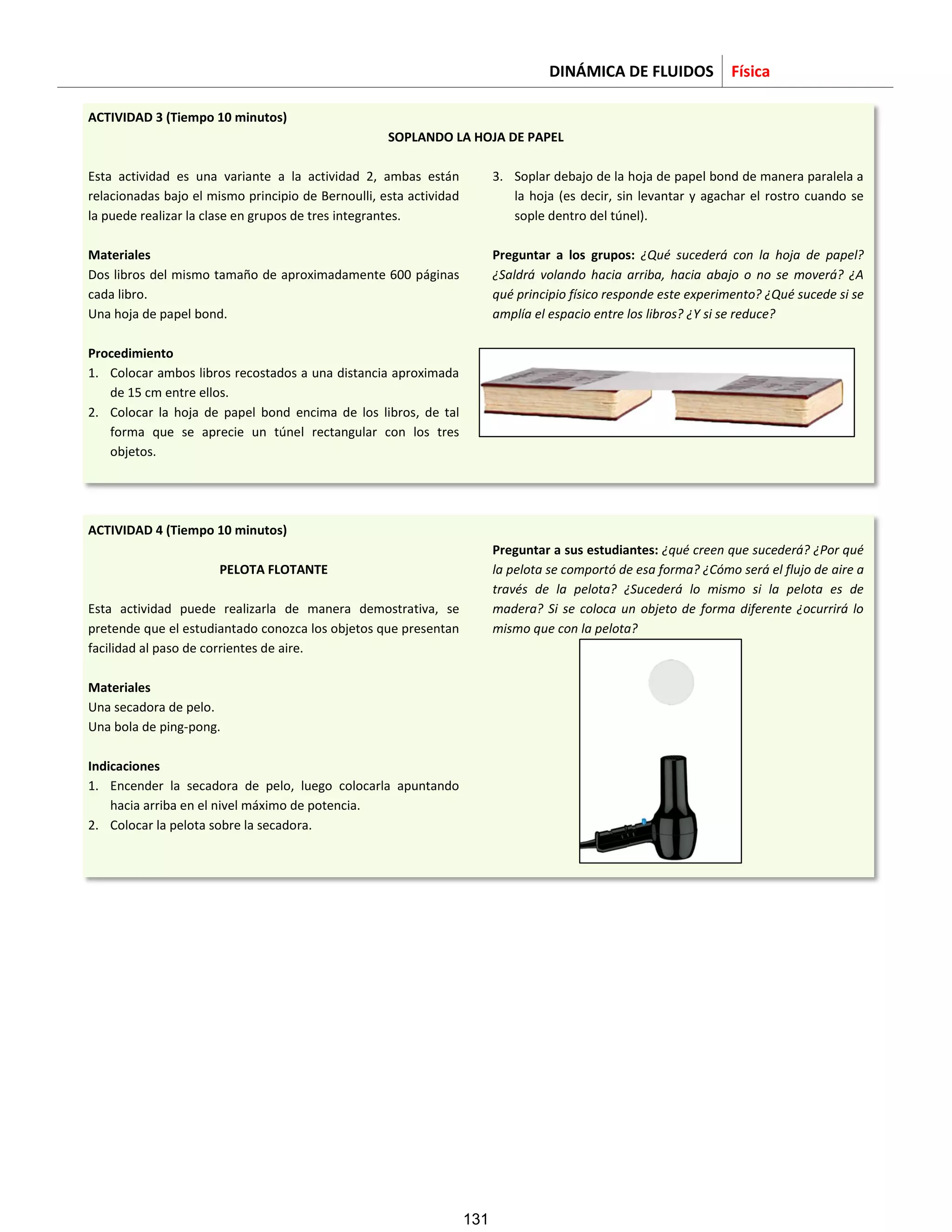 DINÁMICA DE FLUIDOS Física
ACTIVIDAD 3 (Tiempo 10 minutos)
SOPLANDO LA HOJA DE PAPEL
Esta actividad es una variante a la actividad 2, ambas están
relacionadas bajo el mismo principio de Bernoulli, esta actividad
la puede realizar la clase en grupos de tres integrantes.
Materiales
Dos libros del mismo tamaño de aproximadamente 600 páginas
cada libro.
Una hoja de papel bond.
Procedimiento
1. Colocar ambos libros recostados a una distancia aproximada
de 15 cm entre ellos.
2. Colocar la hoja de papel bond encima de los libros, de tal
forma que se aprecie un túnel rectangular con los tres
objetos.
3. Soplar debajo de la hoja de papel bond de manera paralela a
la hoja (es decir, sin levantar y agachar el rostro cuando se
sople dentro del túnel).
Preguntar a los grupos: ¿Qué sucederá con la hoja de papel?
¿Saldrá volando hacia arriba, hacia abajo o no se moverá? ¿A
qué principio físico responde este experimento? ¿Qué sucede si se
amplía el espacio entre los libros? ¿Y si se reduce?
ACTIVIDAD 4 (Tiempo 10 minutos)
PELOTA FLOTANTE
Esta actividad puede realizarla de manera demostrativa, se
pretende que el estudiantado conozca los objetos que presentan
facilidad al paso de corrientes de aire.
Materiales
Una secadora de pelo.
Una bola de ping-pong.
Indicaciones
1. Encender la secadora de pelo, luego colocarla apuntando
hacia arriba en el nivel máximo de potencia.
2. Colocar la pelota sobre la secadora.
Preguntar a sus estudiantes: ¿qué creen que sucederá? ¿Por qué
la pelota se comportó de esa forma? ¿Cómo será el flujo de aire a
través de la pelota? ¿Sucederá lo mismo si la pelota es de
madera? Si se coloca un objeto de forma diferente ¿ocurrirá lo
mismo que con la pelota?
131
 