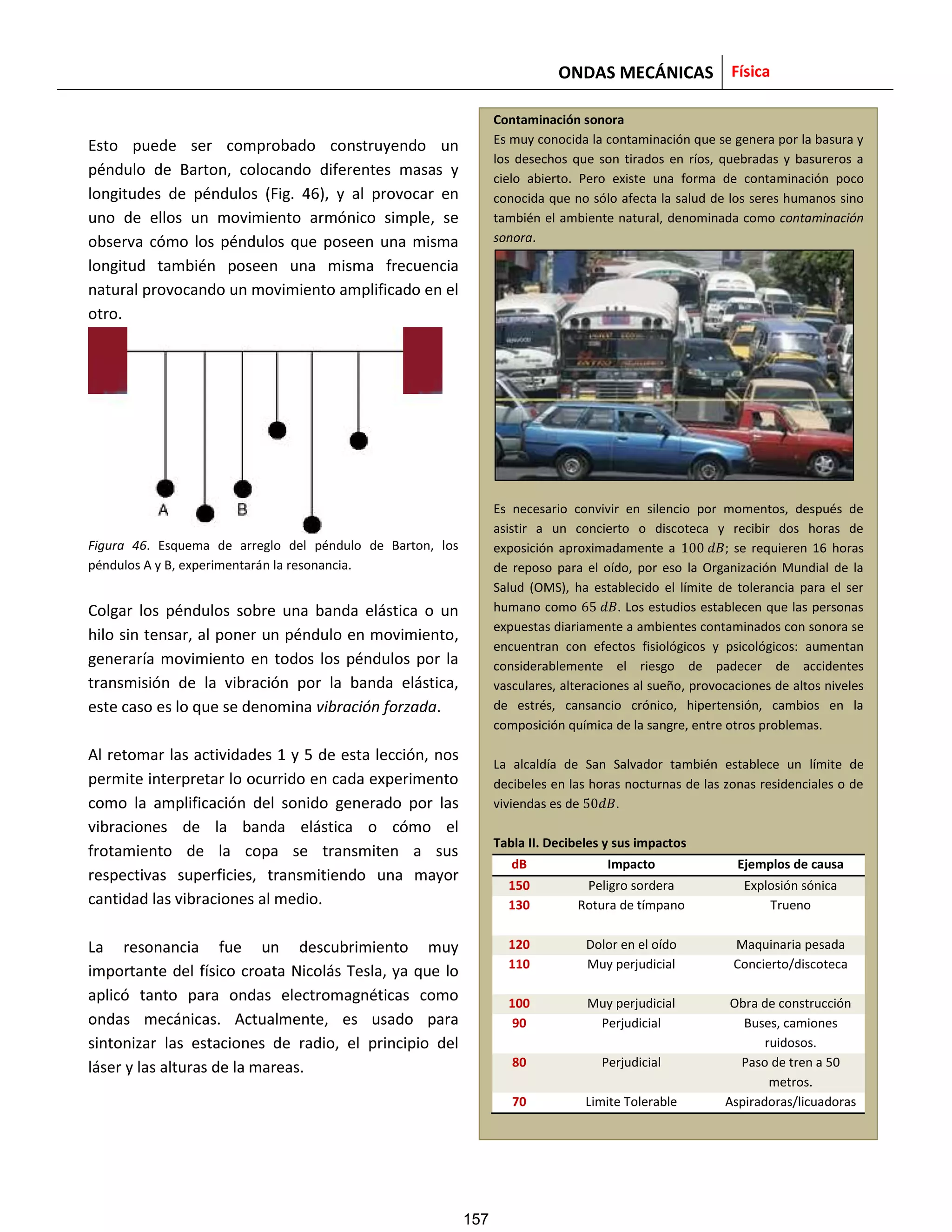ONDAS MECÁNICAS Física
Esto puede ser comprobado construyendo un
péndulo de Barton, colocando diferentes masas y
longitudes de péndulos (Fig. 46), y al provocar en
uno de ellos un movimiento armónico simple, se
observa cómo los péndulos que poseen una misma
longitud también poseen una misma frecuencia
natural provocando un movimiento amplificado en el
otro.
Figura 46. Esquema de arreglo del péndulo de Barton, los
péndulos A y B, experimentarán la resonancia.
Colgar los péndulos sobre una banda elástica o un
hilo sin tensar, al poner un péndulo en movimiento,
generaría movimiento en todos los péndulos por la
transmisión de la vibración por la banda elástica,
este caso es lo que se denomina vibración forzada.
Al retomar las actividades 1 y 5 de esta lección, nos
permite interpretar lo ocurrido en cada experimento
como la amplificación del sonido generado por las
vibraciones de la banda elástica o cómo el
frotamiento de la copa se transmiten a sus
respectivas superficies, transmitiendo una mayor
cantidad las vibraciones al medio.
La resonancia fue un descubrimiento muy
importante del físico croata Nicolás Tesla, ya que lo
aplicó tanto para ondas electromagnéticas como
ondas mecánicas. Actualmente, es usado para
sintonizar las estaciones de radio, el principio del
láser y las alturas de la mareas.
Contaminación sonora
Es muy conocida la contaminación que se genera por la basura y
los desechos que son tirados en ríos, quebradas y basureros a
cielo abierto. Pero existe una forma de contaminación poco
conocida que no sólo afecta la salud de los seres humanos sino
también el ambiente natural, denominada como contaminación
sonora.
Es necesario convivir en silencio por momentos, después de
asistir a un concierto o discoteca y recibir dos horas de
exposición aproximadamente a 100 ; se requieren 16 horas
de reposo para el oído, por eso la Organización Mundial de la
Salud (OMS), ha establecido el límite de tolerancia para el ser
humano como 65 . Los estudios establecen que las personas
expuestas diariamente a ambientes contaminados con sonora se
encuentran con efectos fisiológicos y psicológicos: aumentan
considerablemente el riesgo de padecer de accidentes
vasculares, alteraciones al sueño, provocaciones de altos niveles
de estrés, cansancio crónico, hipertensión, cambios en la
composición química de la sangre, entre otros problemas.
La alcaldía de San Salvador también establece un límite de
decibeles en las horas nocturnas de las zonas residenciales o de
viviendas es de 50 .
Tabla II. Decibeles y sus impactos
dB Impacto Ejemplos de causa
150 Peligro sordera Explosión sónica
130 Rotura de tímpano Trueno
120 Dolor en el oído Maquinaria pesada
110 Muy perjudicial Concierto/discoteca
100 Muy perjudicial Obra de construcción
90 Perjudicial Buses, camiones
ruidosos.
80 Perjudicial Paso de tren a 50
metros.
70 Limite Tolerable Aspiradoras/licuadoras
157
 