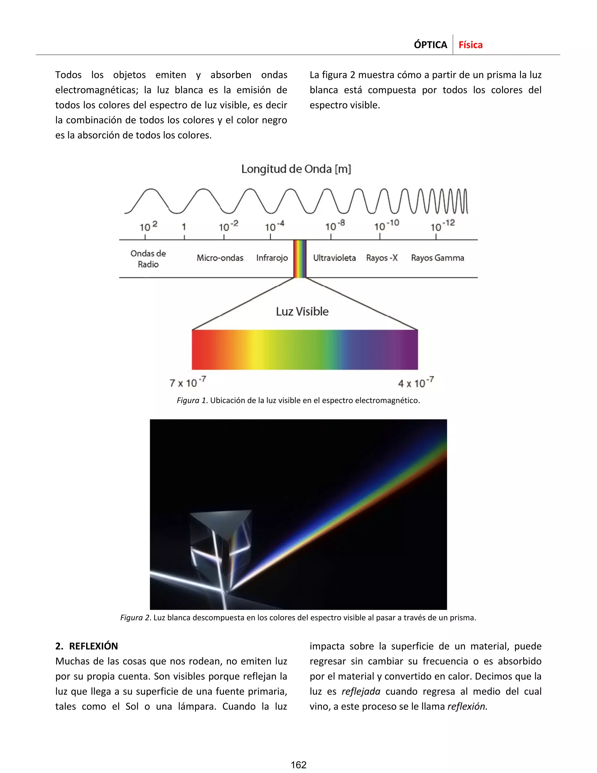 ÓPTICA Física
Todos los objetos emiten y absorben ondas
electromagnéticas; la luz blanca es la emisión de
todos los colores del espectro de luz visible, es decir
la combinación de todos los colores y el color negro
es la absorción de todos los colores.
La figura 2 muestra cómo a partir de un prisma la luz
blanca está compuesta por todos los colores del
espectro visible.
Figura 1. Ubicación de la luz visible en el espectro electromagnético.
Figura 2. Luz blanca descompuesta en los colores del espectro visible al pasar a través de un prisma.
2. REFLEXIÓN
Muchas de las cosas que nos rodean, no emiten luz
por su propia cuenta. Son visibles porque reflejan la
luz que llega a su superficie de una fuente primaria,
tales como el Sol o una lámpara. Cuando la luz
impacta sobre la superficie de un material, puede
regresar sin cambiar su frecuencia o es absorbido
por el material y convertido en calor. Decimos que la
luz es reflejada cuando regresa al medio del cual
vino, a este proceso se le llama reflexión.
162
 