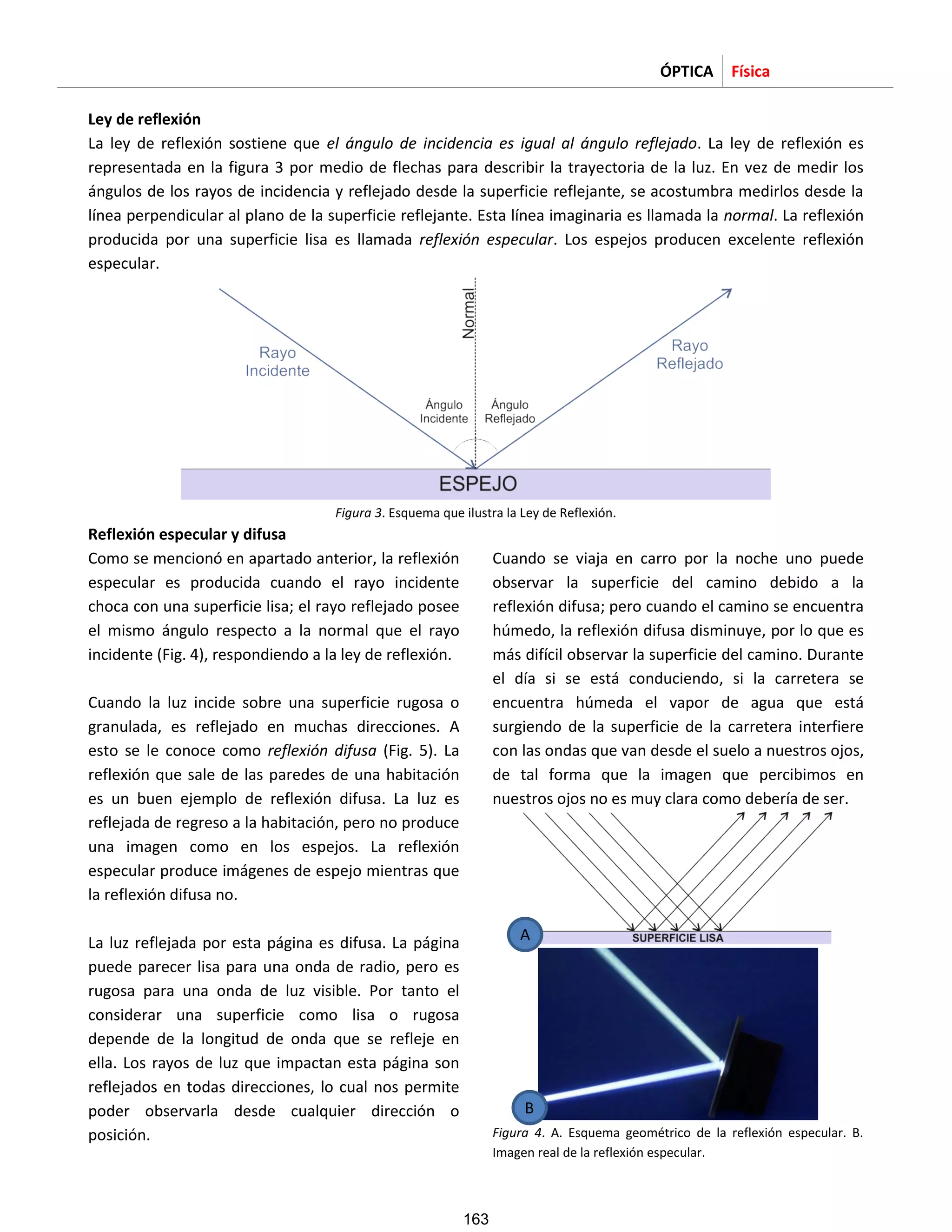 ÓPTICA Física
Ley de reflexión
La ley de reflexión sostiene que el ángulo de incidencia es igual al ángulo reflejado. La ley de reflexión es
representada en la figura 3 por medio de flechas para describir la trayectoria de la luz. En vez de medir los
ángulos de los rayos de incidencia y reflejado desde la superficie reflejante, se acostumbra medirlos desde la
línea perpendicular al plano de la superficie reflejante. Esta línea imaginaria es llamada la normal. La reflexión
producida por una superficie lisa es llamada reflexión especular. Los espejos producen excelente reflexión
especular.
Figura 3. Esquema que ilustra la Ley de Reflexión.
Reflexión especular y difusa
Como se mencionó en apartado anterior, la reflexión
especular es producida cuando el rayo incidente
choca con una superficie lisa; el rayo reflejado posee
el mismo ángulo respecto a la normal que el rayo
incidente (Fig. 4), respondiendo a la ley de reflexión.
Cuando la luz incide sobre una superficie rugosa o
granulada, es reflejado en muchas direcciones. A
esto se le conoce como reflexión difusa (Fig. 5). La
reflexión que sale de las paredes de una habitación
es un buen ejemplo de reflexión difusa. La luz es
reflejada de regreso a la habitación, pero no produce
una imagen como en los espejos. La reflexión
especular produce imágenes de espejo mientras que
la reflexión difusa no.
La luz reflejada por esta página es difusa. La página
puede parecer lisa para una onda de radio, pero es
rugosa para una onda de luz visible. Por tanto el
considerar una superficie como lisa o rugosa
depende de la longitud de onda que se refleje en
ella. Los rayos de luz que impactan esta página son
reflejados en todas direcciones, lo cual nos permite
poder observarla desde cualquier dirección o
posición.
Cuando se viaja en carro por la noche uno puede
observar la superficie del camino debido a la
reflexión difusa; pero cuando el camino se encuentra
húmedo, la reflexión difusa disminuye, por lo que es
más difícil observar la superficie del camino. Durante
el día si se está conduciendo, si la carretera se
encuentra húmeda el vapor de agua que está
surgiendo de la superficie de la carretera interfiere
con las ondas que van desde el suelo a nuestros ojos,
de tal forma que la imagen que percibimos en
nuestros ojos no es muy clara como debería de ser.
Figura 4. A. Esquema geométrico de la reflexión especular. B.
Imagen real de la reflexión especular.
A
B
163
 