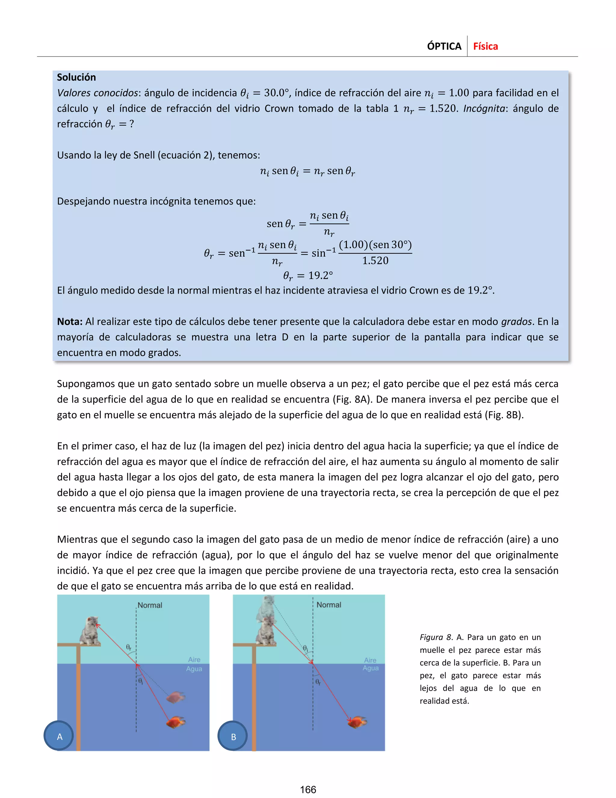 ÓPTICA Física
Solución
Valores conocidos: ángulo de incidencia , índice de refracción del aire para facilidad en el
cálculo y el índice de refracción del vidrio Crown tomado de la tabla 1 . Incógnita: ángulo de
refracción
Usando la ley de Snell (ecuación 2), tenemos:
Despejando nuestra incógnita tenemos que:
El ángulo medido desde la normal mientras el haz incidente atraviesa el vidrio Crown es de .
Nota: Al realizar este tipo de cálculos debe tener presente que la calculadora debe estar en modo grados. En la
mayoría de calculadoras se muestra una letra D en la parte superior de la pantalla para indicar que se
encuentra en modo grados.
Supongamos que un gato sentado sobre un muelle observa a un pez; el gato percibe que el pez está más cerca
de la superficie del agua de lo que en realidad se encuentra (Fig. 8A). De manera inversa el pez percibe que el
gato en el muelle se encuentra más alejado de la superficie del agua de lo que en realidad está (Fig. 8B).
En el primer caso, el haz de luz (la imagen del pez) inicia dentro del agua hacia la superficie; ya que el índice de
refracción del agua es mayor que el índice de refracción del aire, el haz aumenta su ángulo al momento de salir
del agua hasta llegar a los ojos del gato, de esta manera la imagen del pez logra alcanzar el ojo del gato, pero
debido a que el ojo piensa que la imagen proviene de una trayectoria recta, se crea la percepción de que el pez
se encuentra más cerca de la superficie.
Mientras que el segundo caso la imagen del gato pasa de un medio de menor índice de refracción (aire) a uno
de mayor índice de refracción (agua), por lo que el ángulo del haz se vuelve menor del que originalmente
incidió. Ya que el pez cree que la imagen que percibe proviene de una trayectoria recta, esto crea la sensación
de que el gato se encuentra más arriba de lo que está en realidad.
A
Figura 8. A. Para un gato en un
muelle el pez parece estar más
cerca de la superficie. B. Para un
pez, el gato parece estar más
lejos del agua de lo que en
realidad está.
B
166
 