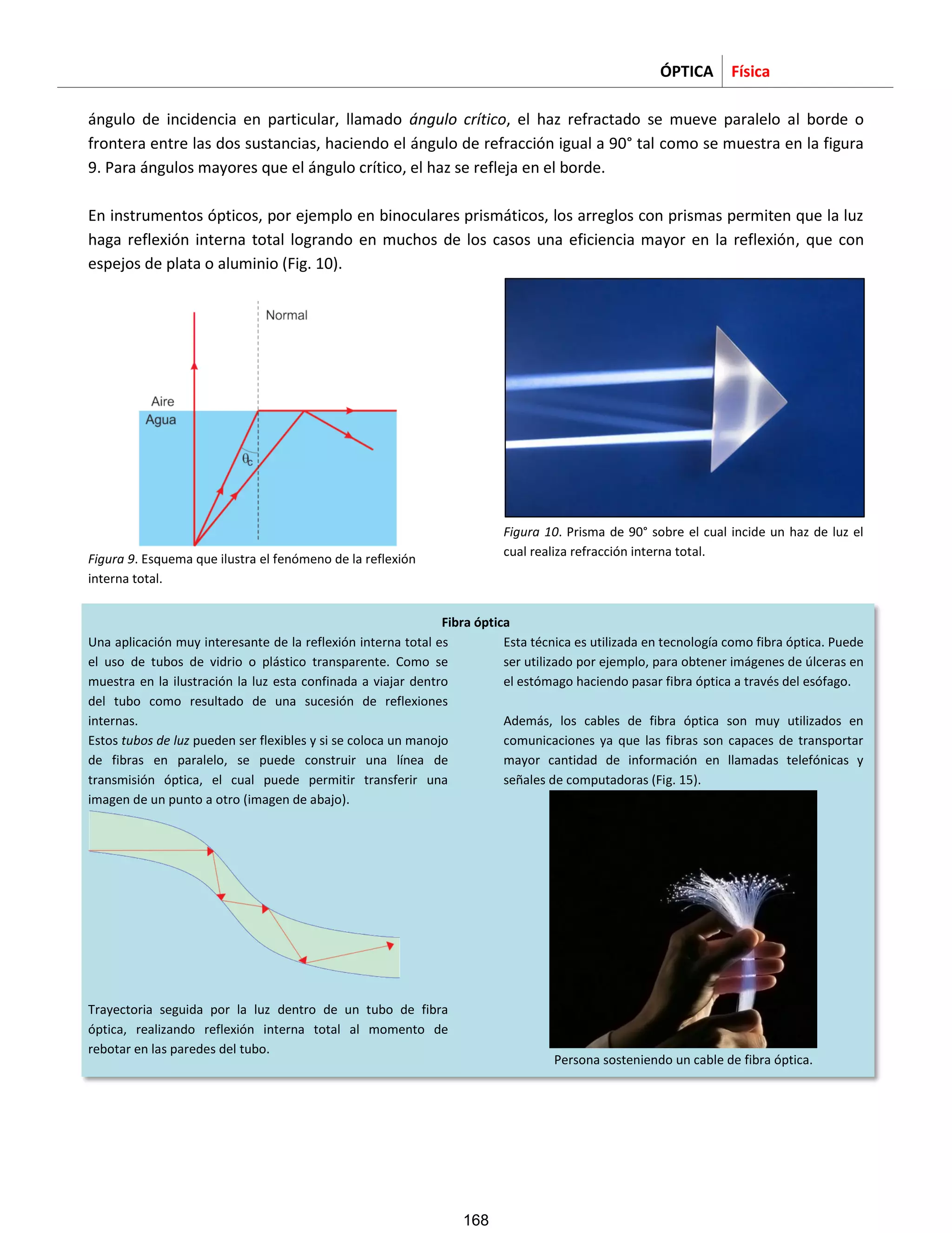 ÓPTICA Física
ángulo de incidencia en particular, llamado ángulo crítico, el haz refractado se mueve paralelo al borde o
frontera entre las dos sustancias, haciendo el ángulo de refracción igual a 90° tal como se muestra en la figura
9. Para ángulos mayores que el ángulo crítico, el haz se refleja en el borde.
En instrumentos ópticos, por ejemplo en binoculares prismáticos, los arreglos con prismas permiten que la luz
haga reflexión interna total logrando en muchos de los casos una eficiencia mayor en la reflexión, que con
espejos de plata o aluminio (Fig. 10).
Figura 9. Esquema que ilustra el fenómeno de la reflexión
interna total.
Figura 10. Prisma de 90° sobre el cual incide un haz de luz el
cual realiza refracción interna total.
Fibra óptica
Una aplicación muy interesante de la reflexión interna total es
el uso de tubos de vidrio o plástico transparente. Como se
muestra en la ilustración la luz esta confinada a viajar dentro
del tubo como resultado de una sucesión de reflexiones
internas.
Estos tubos de luz pueden ser flexibles y si se coloca un manojo
de fibras en paralelo, se puede construir una línea de
transmisión óptica, el cual puede permitir transferir una
imagen de un punto a otro (imagen de abajo).
Trayectoria seguida por la luz dentro de un tubo de fibra
óptica, realizando reflexión interna total al momento de
rebotar en las paredes del tubo.
Esta técnica es utilizada en tecnología como fibra óptica. Puede
ser utilizado por ejemplo, para obtener imágenes de úlceras en
el estómago haciendo pasar fibra óptica a través del esófago.
Además, los cables de fibra óptica son muy utilizados en
comunicaciones ya que las fibras son capaces de transportar
mayor cantidad de información en llamadas telefónicas y
señales de computadoras (Fig. 15).
Persona sosteniendo un cable de fibra óptica.
168
 