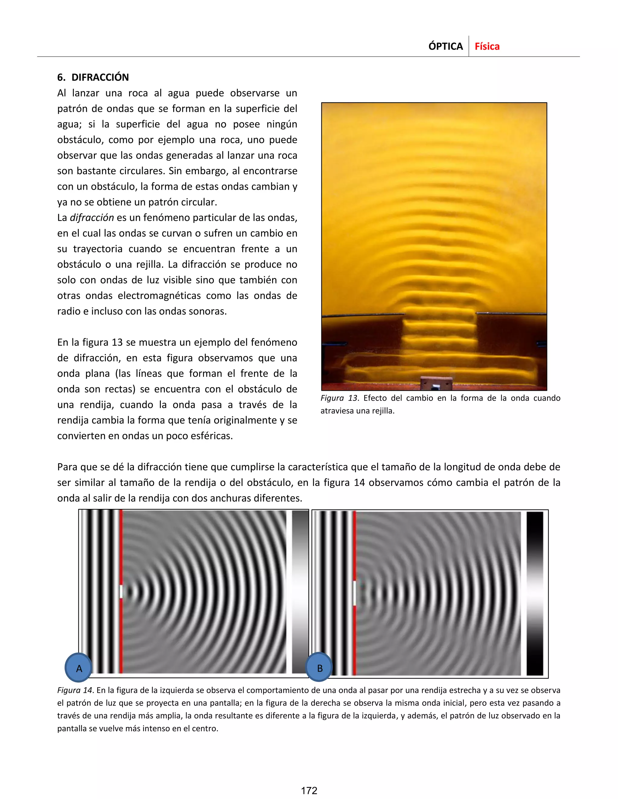 ÓPTICA Física
6. DIFRACCIÓN
Al lanzar una roca al agua puede observarse un
patrón de ondas que se forman en la superficie del
agua; si la superficie del agua no posee ningún
obstáculo, como por ejemplo una roca, uno puede
observar que las ondas generadas al lanzar una roca
son bastante circulares. Sin embargo, al encontrarse
con un obstáculo, la forma de estas ondas cambian y
ya no se obtiene un patrón circular.
La difracción es un fenómeno particular de las ondas,
en el cual las ondas se curvan o sufren un cambio en
su trayectoria cuando se encuentran frente a un
obstáculo o una rejilla. La difracción se produce no
solo con ondas de luz visible sino que también con
otras ondas electromagnéticas como las ondas de
radio e incluso con las ondas sonoras.
En la figura 13 se muestra un ejemplo del fenómeno
de difracción, en esta figura observamos que una
onda plana (las líneas que forman el frente de la
onda son rectas) se encuentra con el obstáculo de
una rendija, cuando la onda pasa a través de la
rendija cambia la forma que tenía originalmente y se
convierten en ondas un poco esféricas.
Figura 13. Efecto del cambio en la forma de la onda cuando
atraviesa una rejilla.
Para que se dé la difracción tiene que cumplirse la característica que el tamaño de la longitud de onda debe de
ser similar al tamaño de la rendija o del obstáculo, en la figura 14 observamos cómo cambia el patrón de la
onda al salir de la rendija con dos anchuras diferentes.
Figura 14. En la figura de la izquierda se observa el comportamiento de una onda al pasar por una rendija estrecha y a su vez se observa
el patrón de luz que se proyecta en una pantalla; en la figura de la derecha se observa la misma onda inicial, pero esta vez pasando a
través de una rendija más amplia, la onda resultante es diferente a la figura de la izquierda, y además, el patrón de luz observado en la
pantalla se vuelve más intenso en el centro.
A B
172
 