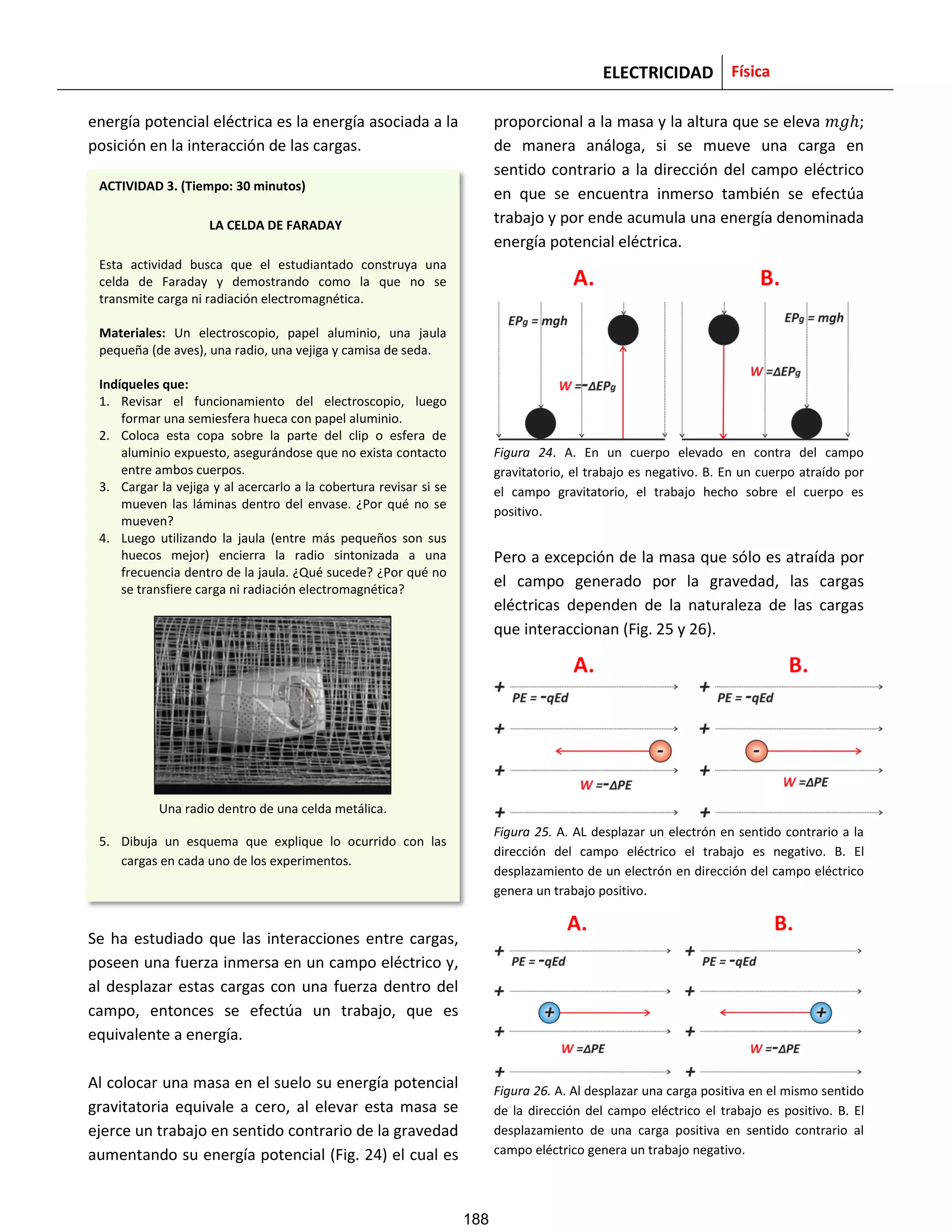 ELECTRICIDAD Física
energía potencial eléctrica es la energía asociada a la
posición en la interacción de las cargas.
Se ha estudiado que las interacciones entre cargas,
poseen una fuerza inmersa en un campo eléctrico y,
al desplazar estas cargas con una fuerza dentro del
campo, entonces se efectúa un trabajo, que es
equivalente a energía.
Al colocar una masa en el suelo su energía potencial
gravitatoria equivale a cero, al elevar esta masa se
ejerce un trabajo en sentido contrario de la gravedad
aumentando su energía potencial (Fig. 24) el cual es
proporcional a la masa y la altura que se eleva ;
de manera análoga, si se mueve una carga en
sentido contrario a la dirección del campo eléctrico
en que se encuentra inmerso también se efectúa
trabajo y por ende acumula una energía denominada
energía potencial eléctrica.
Figura 24. A. En un cuerpo elevado en contra del campo
gravitatorio, el trabajo es negativo. B. En un cuerpo atraído por
el campo gravitatorio, el trabajo hecho sobre el cuerpo es
positivo.
Pero a excepción de la masa que sólo es atraída por
el campo generado por la gravedad, las cargas
eléctricas dependen de la naturaleza de las cargas
que interaccionan (Fig. 25 y 26).
Figura 25. A. AL desplazar un electrón en sentido contrario a la
dirección del campo eléctrico el trabajo es negativo. B. El
desplazamiento de un electrón en dirección del campo eléctrico
genera un trabajo positivo.
Figura 26. A. Al desplazar una carga positiva en el mismo sentido
de la dirección del campo eléctrico el trabajo es positivo. B. El
desplazamiento de una carga positiva en sentido contrario al
campo eléctrico genera un trabajo negativo.
ACTIVIDAD 3. (Tiempo: 30 minutos)
LA CELDA DE FARADAY
Esta actividad busca que el estudiantado construya una
celda de Faraday y demostrando como la que no se
transmite carga ni radiación electromagnética.
Materiales: Un electroscopio, papel aluminio, una jaula
pequeña (de aves), una radio, una vejiga y camisa de seda.
Indíqueles que:
1. Revisar el funcionamiento del electroscopio, luego
formar una semiesfera hueca con papel aluminio.
2. Coloca esta copa sobre la parte del clip o esfera de
aluminio expuesto, asegurándose que no exista contacto
entre ambos cuerpos.
3. Cargar la vejiga y al acercarlo a la cobertura revisar si se
mueven las láminas dentro del envase. ¿Por qué no se
mueven?
4. Luego utilizando la jaula (entre más pequeños son sus
huecos mejor) encierra la radio sintonizada a una
frecuencia dentro de la jaula. ¿Qué sucede? ¿Por qué no
se transfiere carga ni radiación electromagnética?
Una radio dentro de una celda metálica.
5. Dibuja un esquema que explique lo ocurrido con las
cargas en cada uno de los experimentos.
188
 