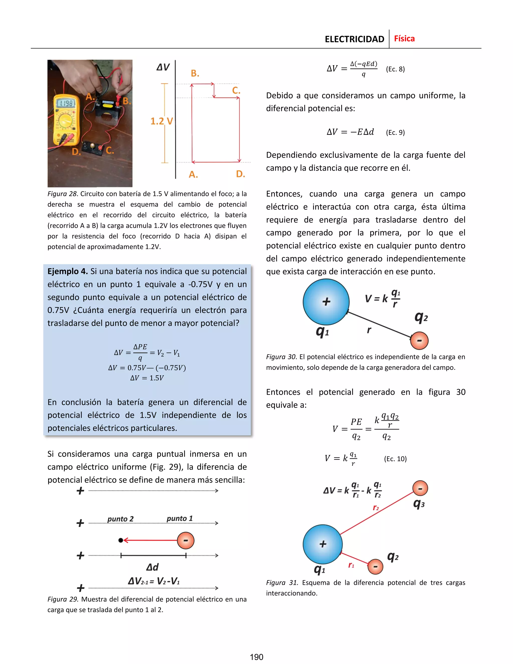 ELECTRICIDAD Física
Figura 28. Circuito con batería de 1.5 V alimentando el foco; a la
derecha se muestra el esquema del cambio de potencial
eléctrico en el recorrido del circuito eléctrico, la batería
(recorrido A a B) la carga acumula 1.2V los electrones que fluyen
por la resistencia del foco (recorrido D hacia A) disipan el
potencial de aproximadamente 1.2V.
Ejemplo 4. Si una batería nos indica que su potencial
eléctrico en un punto 1 equivale a -0.75V y en un
segundo punto equivale a un potencial eléctrico de
0.75V ¿Cuánta energía requeriría un electrón para
trasladarse del punto de menor a mayor potencial?
( )
En conclusión la batería genera un diferencial de
potencial eléctrico de 1.5V independiente de los
potenciales eléctricos particulares.
Si consideramos una carga puntual inmersa en un
campo eléctrico uniforme (Fig. 29), la diferencia de
potencial eléctrico se define de manera más sencilla:
Figura 29. Muestra del diferencial de potencial eléctrico en una
carga que se traslada del punto 1 al 2.
( )
(Ec. 8)
Debido a que consideramos un campo uniforme, la
diferencial potencial es:
(Ec. 9)
Dependiendo exclusivamente de la carga fuente del
campo y la distancia que recorre en él.
Entonces, cuando una carga genera un campo
eléctrico e interactúa con otra carga, ésta última
requiere de energía para trasladarse dentro del
campo generado por la primera, por lo que el
potencial eléctrico existe en cualquier punto dentro
del campo eléctrico generado independientemente
que exista carga de interacción en ese punto.
Figura 30. El potencial eléctrico es independiente de la carga en
movimiento, solo depende de la carga generadora del campo.
Entonces el potencial generado en la figura 30
equivale a:
(Ec. 10)
Figura 31. Esquema de la diferencia potencial de tres cargas
interaccionando.
190
 