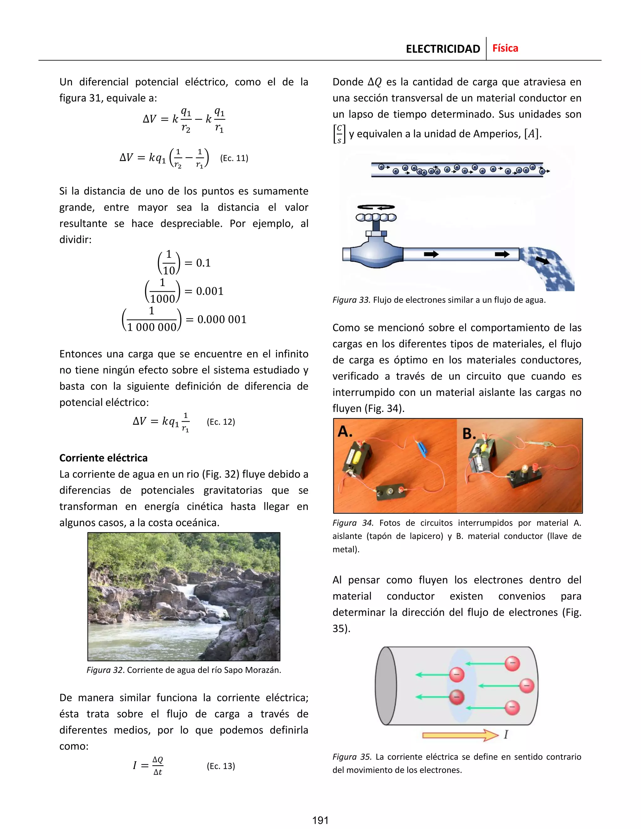ELECTRICIDAD Física
Un diferencial potencial eléctrico, como el de la
figura 31, equivale a:
( ) (Ec. 11)
Si la distancia de uno de los puntos es sumamente
grande, entre mayor sea la distancia el valor
resultante se hace despreciable. Por ejemplo, al
dividir:
( )
( )
( )
Entonces una carga que se encuentre en el infinito
no tiene ningún efecto sobre el sistema estudiado y
basta con la siguiente definición de diferencia de
potencial eléctrico:
(Ec. 12)
Corriente eléctrica
La corriente de agua en un rio (Fig. 32) fluye debido a
diferencias de potenciales gravitatorias que se
transforman en energía cinética hasta llegar en
algunos casos, a la costa oceánica.
Figura 32. Corriente de agua del río Sapo Morazán.
De manera similar funciona la corriente eléctrica;
ésta trata sobre el flujo de carga a través de
diferentes medios, por lo que podemos definirla
como:
(Ec. 13)
Donde es la cantidad de carga que atraviesa en
una sección transversal de un material conductor en
un lapso de tiempo determinado. Sus unidades son
[ ] y equivalen a la unidad de Amperios, [ ].
Figura 33. Flujo de electrones similar a un flujo de agua.
Como se mencionó sobre el comportamiento de las
cargas en los diferentes tipos de materiales, el flujo
de carga es óptimo en los materiales conductores,
verificado a través de un circuito que cuando es
interrumpido con un material aislante las cargas no
fluyen (Fig. 34).
Figura 34. Fotos de circuitos interrumpidos por material A.
aislante (tapón de lapicero) y B. material conductor (llave de
metal).
Al pensar como fluyen los electrones dentro del
material conductor existen convenios para
determinar la dirección del flujo de electrones (Fig.
35).
Figura 35. La corriente eléctrica se define en sentido contrario
del movimiento de los electrones.
191
 