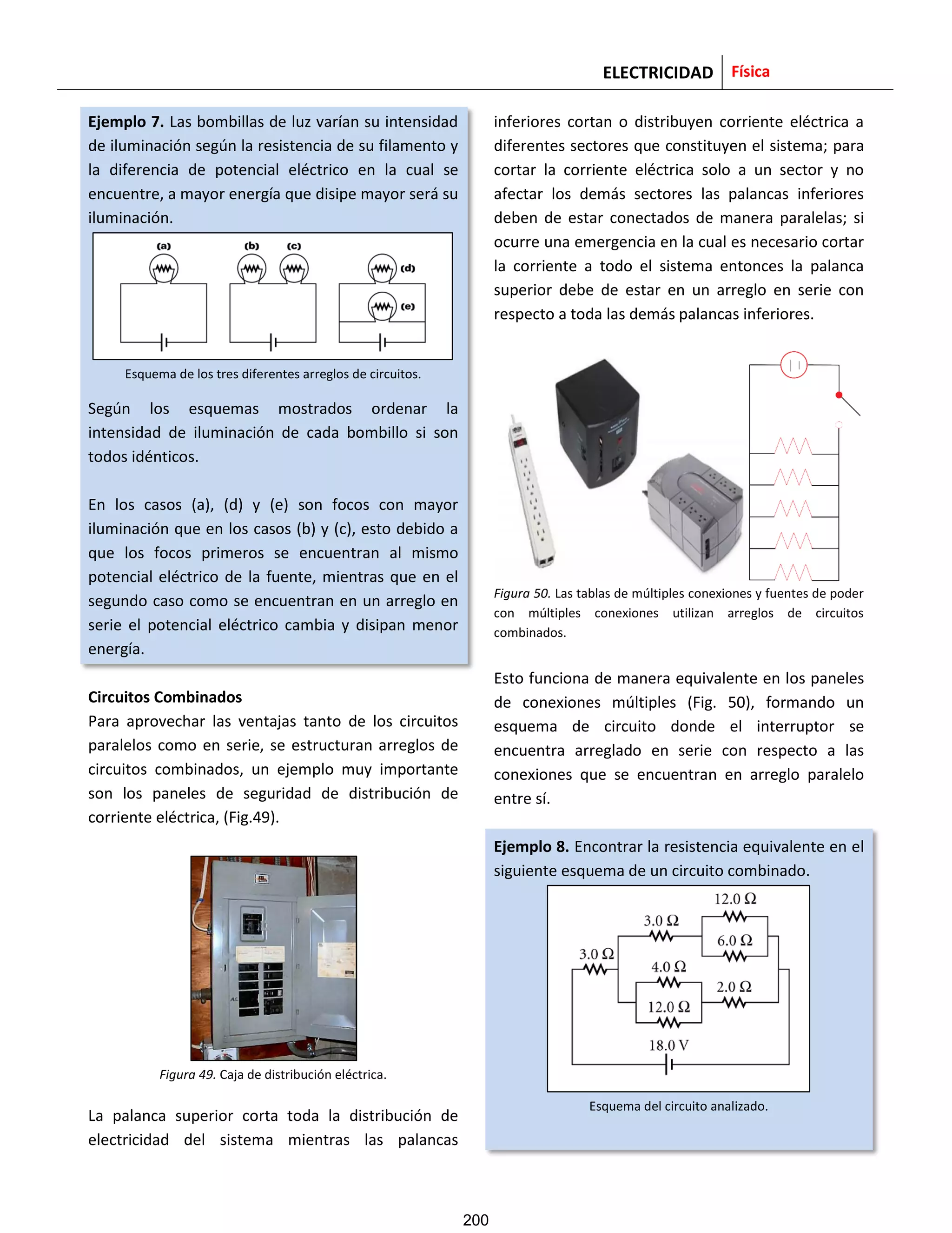 ELECTRICIDAD Física
Ejemplo 7. Las bombillas de luz varían su intensidad
de iluminación según la resistencia de su filamento y
la diferencia de potencial eléctrico en la cual se
encuentre, a mayor energía que disipe mayor será su
iluminación.
Esquema de los tres diferentes arreglos de circuitos.
Según los esquemas mostrados ordenar la
intensidad de iluminación de cada bombillo si son
todos idénticos.
En los casos (a), (d) y (e) son focos con mayor
iluminación que en los casos (b) y (c), esto debido a
que los focos primeros se encuentran al mismo
potencial eléctrico de la fuente, mientras que en el
segundo caso como se encuentran en un arreglo en
serie el potencial eléctrico cambia y disipan menor
energía.
Circuitos Combinados
Para aprovechar las ventajas tanto de los circuitos
paralelos como en serie, se estructuran arreglos de
circuitos combinados, un ejemplo muy importante
son los paneles de seguridad de distribución de
corriente eléctrica, (Fig.49).
Figura 49. Caja de distribución eléctrica.
La palanca superior corta toda la distribución de
electricidad del sistema mientras las palancas
inferiores cortan o distribuyen corriente eléctrica a
diferentes sectores que constituyen el sistema; para
cortar la corriente eléctrica solo a un sector y no
afectar los demás sectores las palancas inferiores
deben de estar conectados de manera paralelas; si
ocurre una emergencia en la cual es necesario cortar
la corriente a todo el sistema entonces la palanca
superior debe de estar en un arreglo en serie con
respecto a toda las demás palancas inferiores.
Figura 50. Las tablas de múltiples conexiones y fuentes de poder
con múltiples conexiones utilizan arreglos de circuitos
combinados.
Esto funciona de manera equivalente en los paneles
de conexiones múltiples (Fig. 50), formando un
esquema de circuito donde el interruptor se
encuentra arreglado en serie con respecto a las
conexiones que se encuentran en arreglo paralelo
entre sí.
Ejemplo 8. Encontrar la resistencia equivalente en el
siguiente esquema de un circuito combinado.
Esquema del circuito analizado.
200
 