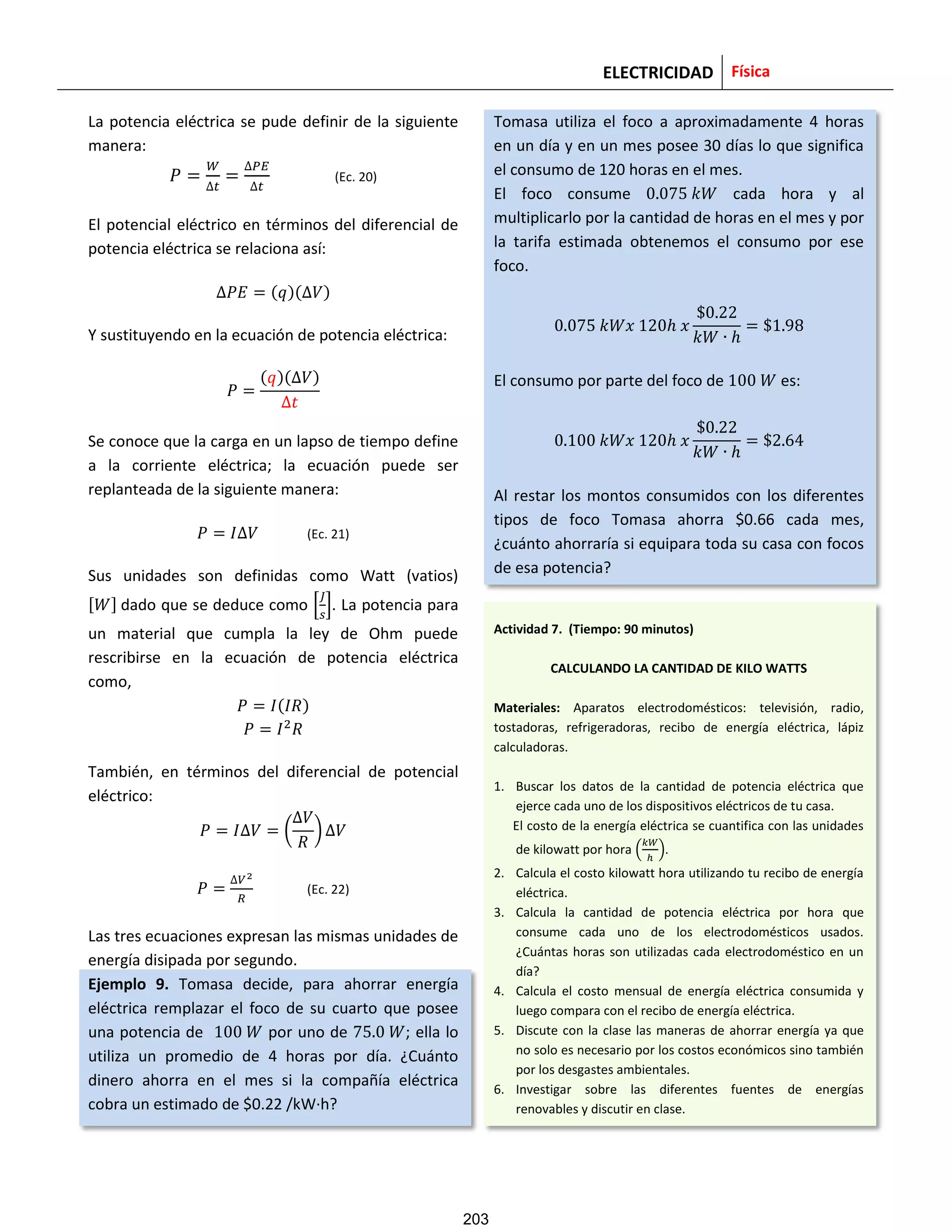 ELECTRICIDAD Física
La potencia eléctrica se pude definir de la siguiente
manera:
(Ec. 20)
El potencial eléctrico en términos del diferencial de
potencia eléctrica se relaciona así:
( )( )
Y sustituyendo en la ecuación de potencia eléctrica:
( )( )
Se conoce que la carga en un lapso de tiempo define
a la corriente eléctrica; la ecuación puede ser
replanteada de la siguiente manera:
(Ec. 21)
Sus unidades son definidas como Watt (vatios)
[ ] dado que se deduce como [ ]. La potencia para
un material que cumpla la ley de Ohm puede
rescribirse en la ecuación de potencia eléctrica
como,
( )
También, en términos del diferencial de potencial
eléctrico:
( )
(Ec. 22)
Las tres ecuaciones expresan las mismas unidades de
energía disipada por segundo.
Ejemplo 9. Tomasa decide, para ahorrar energía
eléctrica remplazar el foco de su cuarto que posee
una potencia de por uno de ; ella lo
utiliza un promedio de 4 horas por día. ¿Cuánto
dinero ahorra en el mes si la compañía eléctrica
cobra un estimado de $0.22 /kW·h?
Tomasa utiliza el foco a aproximadamente 4 horas
en un día y en un mes posee 30 días lo que significa
el consumo de 120 horas en el mes.
El foco consume cada hora y al
multiplicarlo por la cantidad de horas en el mes y por
la tarifa estimada obtenemos el consumo por ese
foco.
El consumo por parte del foco de es:
Al restar los montos consumidos con los diferentes
tipos de foco Tomasa ahorra $0.66 cada mes,
¿cuánto ahorraría si equipara toda su casa con focos
de esa potencia?
Actividad 7. (Tiempo: 90 minutos)
CALCULANDO LA CANTIDAD DE KILO WATTS
Materiales: Aparatos electrodomésticos: televisión, radio,
tostadoras, refrigeradoras, recibo de energía eléctrica, lápiz
calculadoras.
1. Buscar los datos de la cantidad de potencia eléctrica que
ejerce cada uno de los dispositivos eléctricos de tu casa.
El costo de la energía eléctrica se cuantifica con las unidades
de kilowatt por hora ( ).
2. Calcula el costo kilowatt hora utilizando tu recibo de energía
eléctrica.
3. Calcula la cantidad de potencia eléctrica por hora que
consume cada uno de los electrodomésticos usados.
¿Cuántas horas son utilizadas cada electrodoméstico en un
día?
4. Calcula el costo mensual de energía eléctrica consumida y
luego compara con el recibo de energía eléctrica.
5. Discute con la clase las maneras de ahorrar energía ya que
no solo es necesario por los costos económicos sino también
por los desgastes ambientales.
6. Investigar sobre las diferentes fuentes de energías
renovables y discutir en clase.
203
 