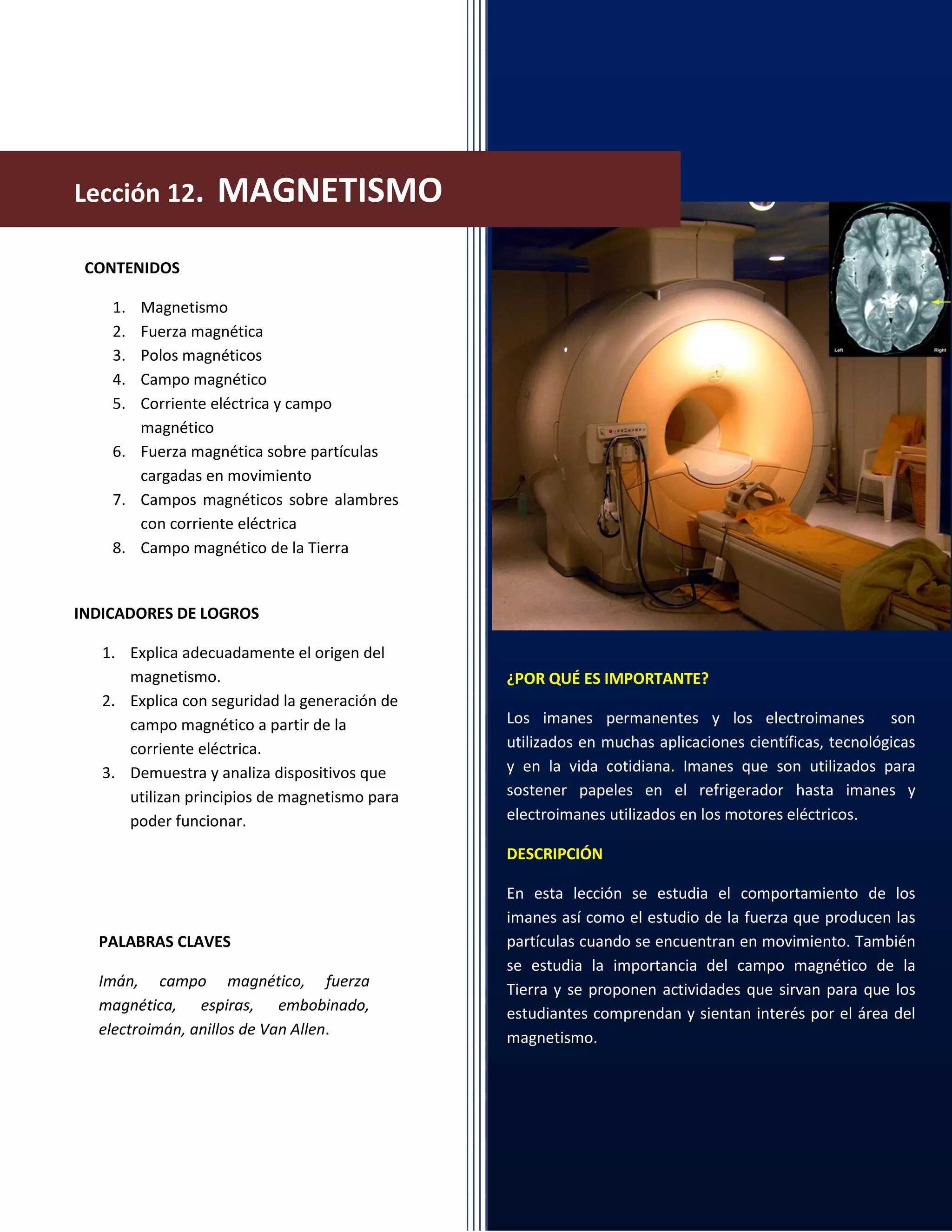 ¿POR QUÉ ES IMPORTANTE?
Los imanes permanentes y los electroimanes son
utilizados en muchas aplicaciones científicas, tecnológicas
y en la vida cotidiana. Imanes que son utilizados para
sostener papeles en el refrigerador hasta imanes y
electroimanes utilizados en los motores eléctricos.
DESCRIPCIÓN
En esta lección se estudia el comportamiento de los
imanes así como el estudio de la fuerza que producen las
partículas cuando se encuentran en movimiento. También
se estudia la importancia del campo magnético de la
Tierra y se proponen actividades que sirvan para que los
estudiantes comprendan y sientan interés por el área del
magnetismo.
CONTENIDOS
1. Magnetismo
2. Fuerza magnética
3. Polos magnéticos
4. Campo magnético
5. Corriente eléctrica y campo
magnético
6. Fuerza magnética sobre partículas
cargadas en movimiento
7. Campos magnéticos sobre alambres
con corriente eléctrica
8. Campo magnético de la Tierra
INDICADORES DE LOGROS
1. Explica adecuadamente el origen del
magnetismo.
2. Explica con seguridad la generación de
campo magnético a partir de la
corriente eléctrica.
3. Demuestra y analiza dispositivos que
utilizan principios de magnetismo para
poder funcionar.
PALABRAS CLAVES
Imán, campo magnético, fuerza
magnética, espiras, embobinado,
electroimán, anillos de Van Allen.
Lección 12. MAGNETISMO
 