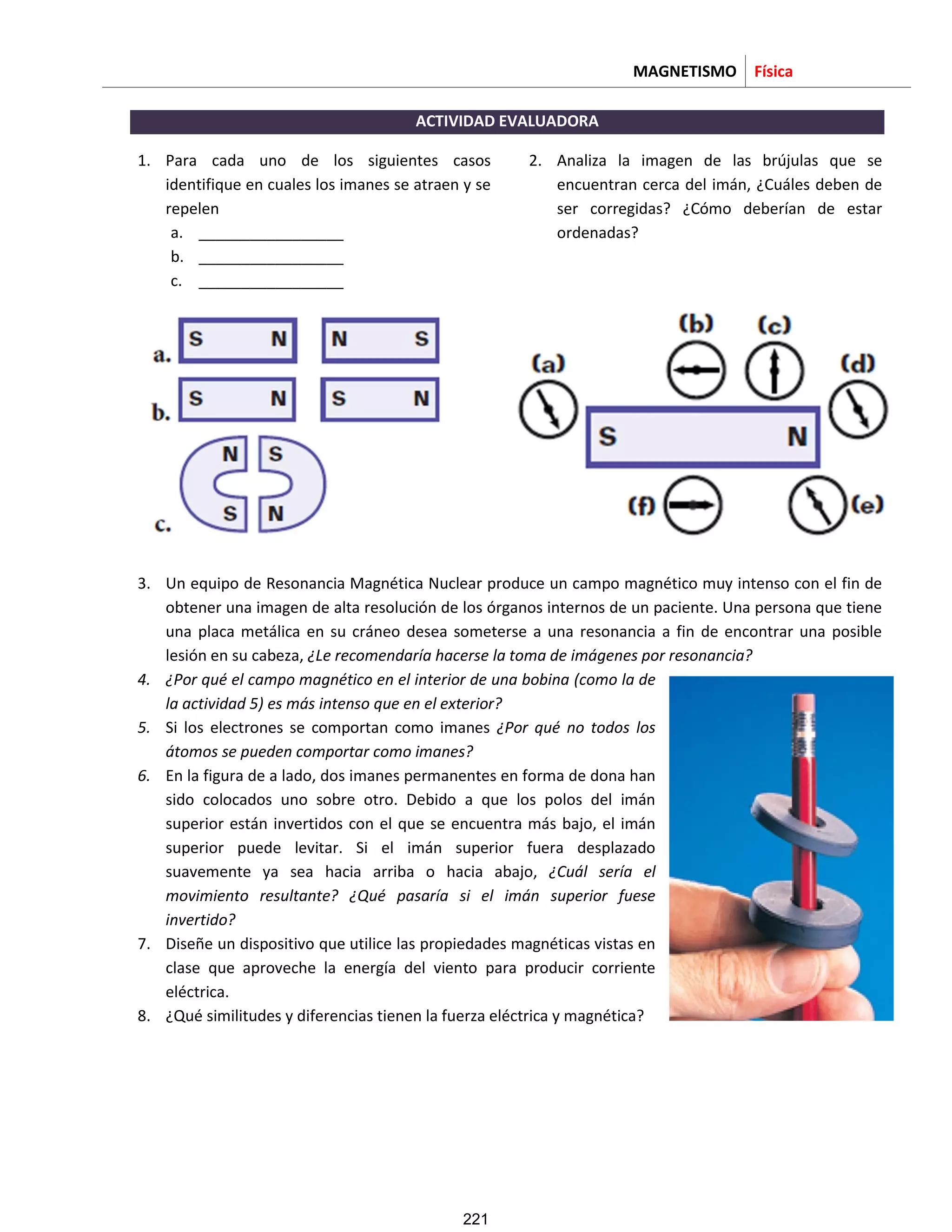 MAGNETISMO Física
ACTIVIDAD EVALUADORA
1. Para cada uno de los siguientes casos
identifique en cuales los imanes se atraen y se
repelen
a. _________________
b. _________________
c. _________________
2. Analiza la imagen de las brújulas que se
encuentran cerca del imán, ¿Cuáles deben de
ser corregidas? ¿Cómo deberían de estar
ordenadas?
3. Un equipo de Resonancia Magnética Nuclear produce un campo magnético muy intenso con el fin de
obtener una imagen de alta resolución de los órganos internos de un paciente. Una persona que tiene
una placa metálica en su cráneo desea someterse a una resonancia a fin de encontrar una posible
lesión en su cabeza, ¿Le recomendaría hacerse la toma de imágenes por resonancia?
4. ¿Por qué el campo magnético en el interior de una bobina (como la de
la actividad 5) es más intenso que en el exterior?
5. Si los electrones se comportan como imanes ¿Por qué no todos los
átomos se pueden comportar como imanes?
6. En la figura de a lado, dos imanes permanentes en forma de dona han
sido colocados uno sobre otro. Debido a que los polos del imán
superior están invertidos con el que se encuentra más bajo, el imán
superior puede levitar. Si el imán superior fuera desplazado
suavemente ya sea hacia arriba o hacia abajo, ¿Cuál sería el
movimiento resultante? ¿Qué pasaría si el imán superior fuese
invertido?
7. Diseñe un dispositivo que utilice las propiedades magnéticas vistas en
clase que aproveche la energía del viento para producir corriente
eléctrica.
8. ¿Qué similitudes y diferencias tienen la fuerza eléctrica y magnética?
221
 