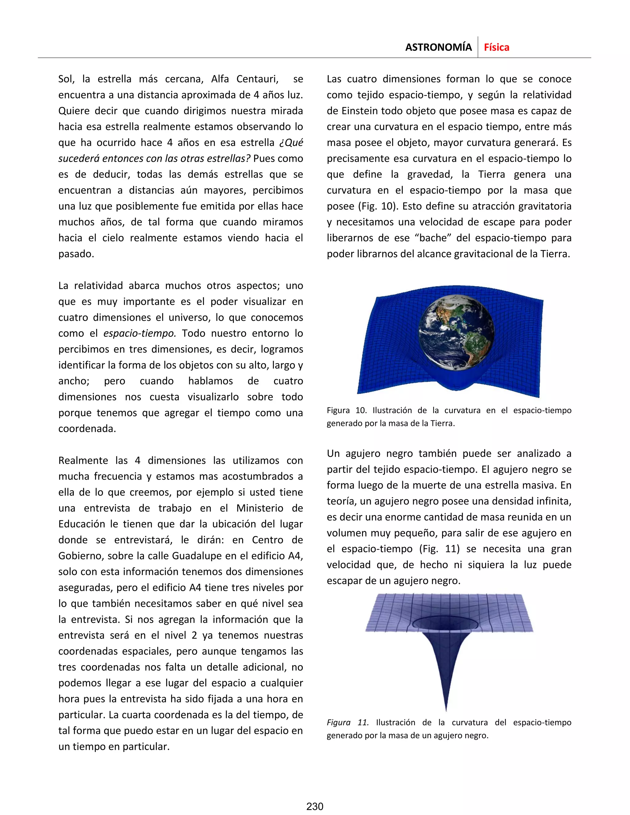 ASTRONOMÍA Física
Sol, la estrella más cercana, Alfa Centauri, se
encuentra a una distancia aproximada de 4 años luz.
Quiere decir que cuando dirigimos nuestra mirada
hacia esa estrella realmente estamos observando lo
que ha ocurrido hace 4 años en esa estrella ¿Qué
sucederá entonces con las otras estrellas? Pues como
es de deducir, todas las demás estrellas que se
encuentran a distancias aún mayores, percibimos
una luz que posiblemente fue emitida por ellas hace
muchos años, de tal forma que cuando miramos
hacia el cielo realmente estamos viendo hacia el
pasado.
La relatividad abarca muchos otros aspectos; uno
que es muy importante es el poder visualizar en
cuatro dimensiones el universo, lo que conocemos
como el espacio-tiempo. Todo nuestro entorno lo
percibimos en tres dimensiones, es decir, logramos
identificar la forma de los objetos con su alto, largo y
ancho; pero cuando hablamos de cuatro
dimensiones nos cuesta visualizarlo sobre todo
porque tenemos que agregar el tiempo como una
coordenada.
Realmente las 4 dimensiones las utilizamos con
mucha frecuencia y estamos mas acostumbrados a
ella de lo que creemos, por ejemplo si usted tiene
una entrevista de trabajo en el Ministerio de
Educación le tienen que dar la ubicación del lugar
donde se entrevistará, le dirán: en Centro de
Gobierno, sobre la calle Guadalupe en el edificio A4,
solo con esta información tenemos dos dimensiones
aseguradas, pero el edificio A4 tiene tres niveles por
lo que también necesitamos saber en qué nivel sea
la entrevista. Si nos agregan la información que la
entrevista será en el nivel 2 ya tenemos nuestras
coordenadas espaciales, pero aunque tengamos las
tres coordenadas nos falta un detalle adicional, no
podemos llegar a ese lugar del espacio a cualquier
hora pues la entrevista ha sido fijada a una hora en
particular. La cuarta coordenada es la del tiempo, de
tal forma que puedo estar en un lugar del espacio en
un tiempo en particular.
Las cuatro dimensiones forman lo que se conoce
como tejido espacio-tiempo, y según la relatividad
de Einstein todo objeto que posee masa es capaz de
crear una curvatura en el espacio tiempo, entre más
masa posee el objeto, mayor curvatura generará. Es
precisamente esa curvatura en el espacio-tiempo lo
que define la gravedad, la Tierra genera una
curvatura en el espacio-tiempo por la masa que
posee (Fig. 10). Esto define su atracción gravitatoria
y necesitamos una velocidad de escape para poder
liberarnos de ese “bache” del espacio-tiempo para
poder librarnos del alcance gravitacional de la Tierra.
Figura 10. Ilustración de la curvatura en el espacio-tiempo
generado por la masa de la Tierra.
Un agujero negro también puede ser analizado a
partir del tejido espacio-tiempo. El agujero negro se
forma luego de la muerte de una estrella masiva. En
teoría, un agujero negro posee una densidad infinita,
es decir una enorme cantidad de masa reunida en un
volumen muy pequeño, para salir de ese agujero en
el espacio-tiempo (Fig. 11) se necesita una gran
velocidad que, de hecho ni siquiera la luz puede
escapar de un agujero negro.
Figura 11. Ilustración de la curvatura del espacio-tiempo
generado por la masa de un agujero negro.
230
 